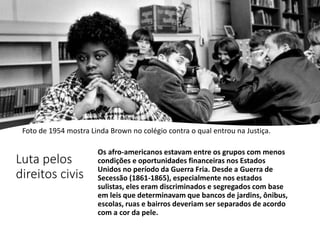 Luta pelos
direitos civis
Os afro-americanos estavam entre os grupos com menos
condições e oportunidades financeiras nos Estados
Unidos no período da Guerra Fria. Desde a Guerra de
Secessão (1861-1865), especialmente nos estados
sulistas, eles eram discriminados e segregados com base
em leis que determinavam que bancos de jardins, ônibus,
escolas, ruas e bairros deveriam ser separados de acordo
com a cor da pele.
Foto de 1954 mostra Linda Brown no colégio contra o qual entrou na Justiça.
 