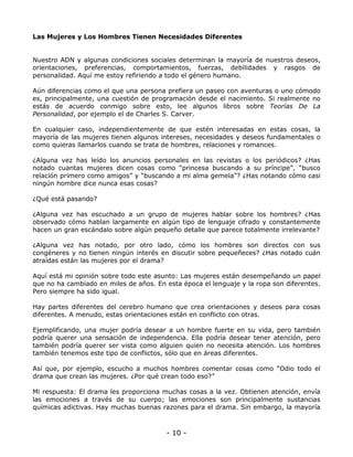 Las Mujeres y Los Hombres Tienen Necesidades Diferentes

Nuestro ADN y algunas condiciones sociales determinan la mayoría de nuestros deseos,
orientaciones, preferencias, comportamientos, fuerzas, debilidades y rasgos de
personalidad. Aquí me estoy refiriendo a todo el género humano.
Aún diferencias como el que una persona prefiera un paseo con aventuras o uno cómodo
es, principalmente, una cuestión de programación desde el nacimiento. Si realmente no
estás de acuerdo conmigo sobre esto, lee algunos libros sobre Teorías De La
Personalidad, por ejemplo el de Charles S. Carver.
En cualquier caso, independientemente de que estén interesadas en estas cosas, la
mayoría de las mujeres tienen algunos intereses, necesidades y deseos fundamentales o
como quieras llamarlos cuando se trata de hombres, relaciones y romances.
¿Alguna vez has leído los anuncios personales en las revistas o los periódicos? ¿Has
notado cuantas mujeres dicen cosas como “princesa buscando a su príncipe”, “busco
relación primero como amigos” y “buscando a mi alma gemela”? ¿Has notando cómo casi
ningún hombre dice nunca esas cosas?
¿Qué está pasando?
¿Alguna vez has escuchado a un grupo de mujeres hablar sobre los hombres? ¿Has
observado cómo hablan largamente en algún tipo de lenguaje cifrado y constantemente
hacen un gran escándalo sobre algún pequeño detalle que parece totalmente irrelevante?
¿Alguna vez has notado, por otro lado, cómo los hombres son directos con sus
congéneres y no tienen ningún interés en discutir sobre pequeñeces? ¿Has notado cuán
atraídas están las mujeres por el drama?
Aquí está mi opinión sobre todo este asunto: Las mujeres están desempeñando un papel
que no ha cambiado en miles de años. En esta época el lenguaje y la ropa son diferentes.
Pero siempre ha sido igual.
Hay partes diferentes del cerebro humano que crea orientaciones y deseos para cosas
diferentes. A menudo, estas orientaciones están en conflicto con otras.
Ejemplificando, una mujer podría desear a un hombre fuerte en su vida, pero también
podría querer una sensación de independencia. Ella podría desear tener atención, pero
también podría querer ser vista como alguien quien no necesita atención. Los hombres
también tenemos este tipo de conflictos, sólo que en áreas diferentes.
Así que, por ejemplo, escucho a muchos hombres comentar cosas como “Odio todo el
drama que crean las mujeres. ¿Por qué crean todo eso?”
Mi respuesta: El drama les proporciona muchas cosas a la vez. Obtienen atención, envía
las emociones a través de su cuerpo; las emociones son principalmente sustancias
químicas adictivas. Hay muchas buenas razones para el drama. Sin embargo, la mayoría

- 10 -

 