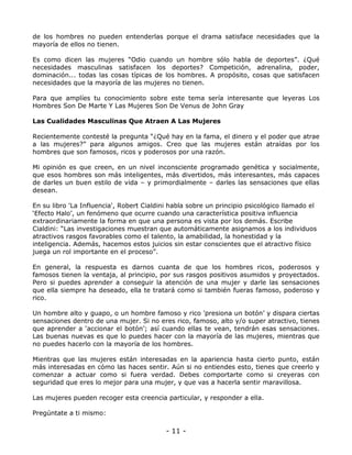 de los hombres no pueden entenderlas porque el drama satisface necesidades que la
mayoría de ellos no tienen.
Es como dicen las mujeres “Odio cuando un hombre sólo habla de deportes”. ¿Qué
necesidades masculinas satisfacen los deportes? Competición, adrenalina, poder,
dominación... todas las cosas típicas de los hombres. A propósito, cosas que satisfacen
necesidades que la mayoría de las mujeres no tienen.
Para que amplíes tu conocimiento sobre este tema sería interesante que leyeras Los
Hombres Son De Marte Y Las Mujeres Son De Venus de John Gray
Las Cualidades Masculinas Que Atraen A Las Mujeres
Recientemente contesté la pregunta “¿Qué hay en la fama, el dinero y el poder que atrae
a las mujeres?” para algunos amigos. Creo que las mujeres están atraídas por los
hombres que son famosos, ricos y poderosos por una razón.
Mi opinión es que creen, en un nivel inconsciente programado genética y socialmente,
que esos hombres son más inteligentes, más divertidos, más interesantes, más capaces
de darles un buen estilo de vida – y primordialmente – darles las sensaciones que ellas
desean.
En su libro 'La Influencia', Robert Cialdini habla sobre un principio psicológico llamado el
‘Efecto Halo’, un fenómeno que ocurre cuando una característica positiva influencia
extraordinariamente la forma en que una persona es vista por los demás. Escribe
Cialdini: “Las investigaciones muestran que automáticamente asignamos a los individuos
atractivos rasgos favorables como el talento, la amabilidad, la honestidad y la
inteligencia. Además, hacemos estos juicios sin estar conscientes que el atractivo físico
juega un rol importante en el proceso”.
En general, la respuesta es darnos cuanta de que los hombres ricos, poderosos y
famosos tienen la ventaja, al principio, por sus rasgos positivos asumidos y proyectados.
Pero si puedes aprender a conseguir la atención de una mujer y darle las sensaciones
que ella siempre ha deseado, ella te tratará como si también fueras famoso, poderoso y
rico.
Un hombre alto y guapo, o un hombre famoso y rico 'presiona un botón’ y dispara ciertas
sensaciones dentro de una mujer. Si no eres rico, famoso, alto y/o super atractivo, tienes
que aprender a ‘accionar el botón’; así cuando ellas te vean, tendrán esas sensaciones.
Las buenas nuevas es que lo puedes hacer con la mayoría de las mujeres, mientras que
no puedes hacerlo con la mayoría de los hombres.
Mientras que las mujeres están interesadas en la apariencia hasta cierto punto, están
más interesadas en cómo las haces sentir. Aún si no entiendes esto, tienes que creerlo y
comenzar a actuar como si fuera verdad. Debes comportarte como si creyeras con
seguridad que eres lo mejor para una mujer, y que vas a hacerla sentir maravillosa.
Las mujeres pueden recoger esta creencia particular, y responder a ella.
Pregúntate a ti mismo:

- 11 -

 