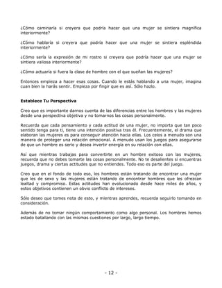 ¿Cómo caminaría si creyera que podría hacer que una mujer se sintiera magnífica
interiormente?
¿Cómo hablaría si creyera que podría hacer que una mujer se sintiera espléndida
interiormente?
¿Cómo sería la expresión de mi rostro si creyera que podría hacer que una mujer se
sintiera valiosa interiormente?
¿Cómo actuaría si fuera la clase de hombre con el que sueñan las mujeres?
Entonces empieza a hacer esas cosas. Cuando le estás hablando a una mujer, imagina
cuan bien la harás sentir. Empieza por fingir que es así. Sólo hazlo.

Establece Tu Perspectiva
Creo que es importante darnos cuenta de las diferencias entre los hombres y las mujeres
desde una perspectiva objetiva y no tomarnos las cosas personalmente.
Recuerda que cada pensamiento y cada actitud de una mujer, no importa que tan poco
sentido tenga para ti, tiene una intención positiva tras él. Frecuentemente, el drama que
elaboran las mujeres es para conseguir atención hacia ellas. Los celos a menudo son una
manera de proteger una relación emocional. A menudo usan los juegos para asegurarse
de que un hombre es serio y desea invertir energía en su relación con ellas.
Así que mientras trabajas para convertirte en un hombre exitoso con las mujeres,
recuerda que no debes tomarte las cosas personalmente. No te desalientes si encuentras
juegos, drama y ciertas actitudes que no entiendes. Todo eso es parte del juego.
Creo que en el fondo de todo eso, los hombres están tratando de encontrar una mujer
que les de sexo y las mujeres están tratando de encontrar hombres que les ofrezcan
lealtad y compromiso. Estas actitudes han evolucionado desde hace miles de años, y
estos objetivos contienen un obvio conflicto de intereses.
Sólo deseo que tomes nota de esto, y mientras aprendes, recuerda seguirlo tomando en
consideración.
Además de no tomar ningún comportamiento como algo personal. Los hombres hemos
estado batallando con las mismas cuestiones por largo, largo tiempo.

- 12 -

 