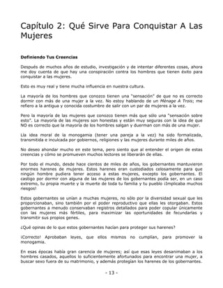 Capítulo 2: Qué Sirve Para Conquistar A Las
Mujeres
Definiendo Tus Creencias
Después de muchos años de estudio, investigación y de intentar diferentes cosas, ahora
me doy cuenta de que hay una conspiración contra los hombres que tienen éxito para
conquistar a las mujeres.
Esto es muy real y tiene mucha influencia en nuestra cultura.
La mayoría de los hombres que conozco tienen una “sensación” de que no es correcto
dormir con más de una mujer a la vez. No estoy hablando de un Ménage A Trois; me
refiero a la antigua y conocida costumbre de salir con un par de mujeres a la vez.
Pero la mayoría de las mujeres que conozco tienen más que sólo una “sensación sobre
esto”. La mayoría de las mujeres son honestas y están muy seguras con la idea de que
NO es correcto que la mayoría de los hombres salgan y duerman con más de una mujer.
Lla idea moral de la monogamia (tener una pareja a la vez) ha sido formalizada,
transmitida e inculcada por gobiernos, religiones y las mujeres durante miles de años.
No deseo ahondar mucho en este tema, pero siento que al entender el origen de estas
creencias y cómo se promueven muchos lectores se liberarán de ellas.
Por todo el mundo, desde hace cientos de miles de años, los gobernantes mantuvieron
enormes harenes de mujeres. Estos harenes eran custodiados celosamente para que
ningún hombre pudiera tener acceso a estas mujeres, excepto los gobernantes. El
castigo por dormir con alguna de las mujeres de los gobernantes podía ser, en un caso
extremo, tu propia muerte y la muerte de toda tu familia y tu pueblo ¡Implicaba muchos
riesgos!
Estos gobernantes se unían a muchas mujeres, no sólo por la diversidad sexual que les
proporcionaban, sino también por el poder reproductivo que ellas les otorgaban. Estos
gobernantes a menudo conservaban registros detallados para poder copular únicamente
con las mujeres más fértiles, para maximizar las oportunidades de fecundarlas y
transmitir sus propios genes.
¿Qué opinas de lo que estos gobernantes hacían para proteger sus harenes?
¡Correcto! Aprobaban leyes, que ellos mismos no cumplían, para promover la
monogamia.
En esas épocas había gran carencia de mujeres; así que esas leyes desanimaban a los
hombres casados, aquellos lo suficientemente afortunados para encontrar una mujer, a
buscar sexo fuera de su matrimonio, y además protegían los harenes de los gobernantes.

- 13 -

 