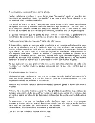 A continuación, nos encontramos con la iglesia.
Muchas religiones prohíben el sexo, tener sexo “incorrecto”, darle un nombre con
connotaciones negativas como “fornicación” o de una u otra forma disuadir a las
personas de tener relaciones sexuales.
Una vez oí declarar a un sabio “Las Religiones toman lo que tu ADN desea naturalmente
para poder sobrevivir y procrear y lo hacen ver como algo incorrecto”. ¿Por qué? Bien, si
estás ocupado luchando contra tus directrices internas, y ves a Dios cómo la única
manera de purificarte de esos “malos” pensamientos, entonces eres un mejor discípulo.
Si quieres conseguir que la gente te siga, primero confúndelos, y posteriormente
convéncelos de que conoces el camino para alejarlos de ese estado confuso. Fácil.
Finalmente, tenemos a las mujeres. Y es lo más interesante.
Si lo consideras desde un punto de vista económico, a las mujeres no les beneficia tener
a su pareja circulando por ahí y teniendo sexo con otras mujeres. Las mujeres sólo
pueden embarazarse de un bebé a la vez, y sólo pueden educar a un número limitado de
hijos a la vez, así que el tener un hombre propagando su semilla por todas partes es un
mal negocio para ellas. Cuando te dedicas a conquistar mujeres no puedes estar
trabajando o ayudando en casa. Peor aún, podrías tener hijos con otras mujeres, lo que
dividiría tu atención y tus ingresos. Si lo miras desde su punto de vista, no hay muchos
beneficios al tener un hombre que le complazca el dormir con muchas mujeres.
Así que cualquier cosa que promueva la monogamia, como las religiones, es visto como
“correcto” por muchas mujeres, porque concuerda con lo que ellas sienten que es
correcto.
Ahora hablemos de los hombres.
Mis investigaciones me llevan a creer que los hombres están inclinados “naturalmente” a
tener una mujer principal, a la que son devotos, pero les entusiasma dormir con otras
mujeres cuando se les presenta la oportunidad.
Piénsalo. Hay mayores ventajas para los hombres y para sus genes al dormir con muchas
mujeres.
Primero, no se necesita mucha energía y no hay grandes riesgos Existe la posibilidad de
contraer una enfermedad y algún otro evento; pero por ahora, piensa en el hecho de que
un hombre podría ser el padre de docenas de niños antes de que la enfermedad acabara
con él.
Personalmente creo que los hombres están diseñados para buscar oportunidades
sexuales y buscar variedad sexual. Permíteme añadir que sólo porque estás diseñado
para que te encanten los carbohidratos no significa que sólo deberías comer
carbohidratos; esto te llevaría a enfermarte y podrías morir.
Con esta idea en tu mente, podrías preguntarte:

- 14 -

 
