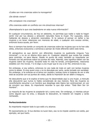¿Cuáles son mis creencias sobre la monogamia?
¿De dónde vienen?
¿Me complacen mis creencias?
¿Mis creencias están en conflicto con mis directrices internas?
¿Reemplazaría lo que creo basándome en esta nueva información?
En cualquier circunstancia, de hoy en adelante, no permitas que nadie o nada te hagan
sentir mal por tus deseos y atracción naturales hacia la mujer. Por supuesto, estoy
hablando de deseos y atracción razonables. Si te seduce el pensar en dañar a las
mujeres o en tener relaciones con menores de edad, o cualquier otro exceso similar,
entonces busca ayuda, por favor.
Pero si siempre has tenido un conjunto de creencias sobre las mujeres que no te han sido
útiles, entonces evoluciona y comienza a pensar de modo diferente sobre este tema.
Mi perspectiva es que dormir con diferentes mujeres no quebranta ninguna “Ley
Universal”, y no es un dilema ético para mi. Cualquier objeción que exista fue creada
para controlar, no para liberar. Desde mi punto de vista, también es importante ser
honesto con las personas sobre tus puntos de vista. Además, esto significa hablar con las
mujeres sobre las mujeres. Durante toda mi vida he tenido, principalmente, relaciones
estables con mis novias. Y si le digo a una mujer que le voy a ser fiel, entonces lo soy.
Sin embargo, si soy soltero, entonces no veo nada de malo en salir con tantas mujeres
como lo desee. Si eres quien eres y no te disculpas por serlo, serás tomado con seriedad.
Sin embargo, si te enfocas en el tema con cautela y actúas como si trataras de ver si ella
está de acuerdo con tus puntos de vistas, darás la impresión de ser débil e inseguro.
He descubierto que si le explico el tema que he desarrollado aquí a una mujer, a menudo
ella descubrirá que nunca lo había considerado de esa manera. Para las mujeres es
reconfortante escuchar a un hombre que despliega este tópico tan controversial, en vez
de encubrir sus ideas. Es importante recordar lo que dije antes: “Está Bien Ser Un
Hombre”.
La mayoría de las mujeres te aceptarán tal y como eres. Sin embargo, si intentas actuar
como alguien que no eres, y después te descubren, te tratarán sin respeto y serás
rechazado.

Perfeccionándote
Es importante mejorar todo lo que esté a tu alcance.
Mi razonamiento es: Si tus dientes no lucen bien, eso no te impide vestirte con estilo, por
ejemplo; así que hazlo.

- 15 -

 