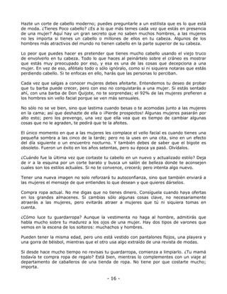 Hazte un corte de cabello moderno; puedes preguntarle a un estilista que es lo que está
de moda. ¿Tienes Poco cabello? ¿Es a lo que más temes cada vez que estás en presencia
de una mujer? Aquí hay un gran secreto que no saben muchos hombres, a las mujeres
no les importa si tienes un cabello o millones de ellos en tu cabeza. Algunos de los
hombres más atractivos del mundo no tienen cabello en la parte superior de su cabeza.
Lo peor que puedes hacer es pretender que tienes mucho cabello usando el viejo truco
de envolverlo en tu cabeza. Todo lo que haces al peinártelo sobre el cráneo es mostrar
que estás muy preocupado por eso, y esa es una de las cosas que decepciona a una
mujer. En vez de eso, aféitalo todo o sólo ignóralo, como si ni siquiera notaras que estás
perdiendo cabello. Si te enfocas en ello, harás que las personas lo perciban.
Cada vez que salgas a conocer mujeres debes afeitarte. Entendemos tu deseo de probar
que tu barba puede crecer, pero con eso no conquistarás a una mujer. Si estás sentado
ahí, con una barba de Don Quijote, no te sorprendas; el 92% de las mujeres prefieren a
los hombres sin vello facial porque se ven más sensuales.
No sólo no se ve bien, sino que lastima cuando besas o te acomodas junto a las mujeres
en la cama; así que deshazte de ella o ¡Pierde prospectos! Algunas mujeres pasarán por
alto esto; pero los prevengo, una vez que ella vea que es tiempo de cambiar algunas
cosas que no le agraden, te pedirá que te la afeites.
El único momento en que a las mujeres les complace el vello facial es cuando tienes una
pequeña sombra a las cinco de la tarde; pero no la uses en una cita, sino en un efecto
del día siguiente o un encuentro nocturno. Y también debes de saber que el bigote es
obsoleto. Fueron un éxito en los años setentas, pero su época ya pasó. Olvídalos.
¿Cuándo fue la última vez que cortaste tu cabello en un nuevo y actualizado estilo? Deja
de ir a la esquina por un corte barato y busca un salón de belleza donde te aconsejen
cuales son los estilos actuales. Si no te convence, crecerá; pero intenta algo nuevo.
Tener una nueva imagen no solo reforzará tu autoconfianza, sino que también enviará a
las mujeres el mensaje de que entiendes lo que desean y que quieres dárselos.
Compra ropa actual. No me digas que no tienes dinero. Consíguela cuando haya ofertas
en los grandes almacenes. Si cambias sólo algunas cosas clave, no necesariamente
atraerás a las mujeres, pero evitarás atraer a mujeres que tú ni siquiera tomas en
cuenta.
¿Cómo luce tu guardarropa? Aunque la vestimenta no haga al hombre, admitirás que
habla mucho sobre tu madurez a los ojos de una mujer. Hay dos tipos de varones que
vemos en la escena de los solteros: muchachos y hombres.
Pueden tener la misma edad, pero uno está vestido con pantalones flojos, una playera y
una gorra de béisbol, mientras que el otro usa algo extraído de una revista de modas.
Si desde hace mucho tiempo no revisas tu guardarropa, comienza a limpiarlo. ¿Tu mamá
todavía te compra ropa de regalo? Está bien, mientras lo complementes con un viaje al
departamento de caballeros de una tienda de ropa. No tiene por que costarte mucho;
importa.

- 16 -

 