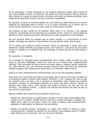 No te confundas; si estás interesado en las mujeres atractivas, debes darte cuenta de
que estos detalles marcan la diferencia. No tienes que hacer ejercicio toda la semana,
pero mantén tu cuerpo en buena forma. No tienes que tener tus dientes perfectos, pero
asegúrate de que están limpios y de que tu aliento es agradable.
Por ejemplo, tu peso, tu corte de cabello, etc. son cosas que están dentro de tu control.
Deberías de mejorarlas para ti mismo; si no lo haces, entonces voy a asumir que no
tienes mucha autoestima, y en ese caso, nada de lo que diga te ayudará.
Las mujeres se dan cuenta de los detalles. Ellas notan si tu cinturón y tus zapatos
combinan. Se percatan de los alimentos que te deleita comer. Toman en cuenta todos los
detalles y hacen suposiciones sobre cada área de tu vida, basándose en esos detalles..
Así que aprende sobre los zapatos que se están usando, y a conservarlos en buen
estado. Investiga que colores y ropa combina y lo que está de moda. Vale la pena.
Yo no usaba ropa moderna cuando comencé; ahora he aprendido a usarla. Qué gran
diferencia. ¿Estoy diciendo que puedes atraer a las mujeres si usas tenis de una buena
marca y tu cabello es un desastre? No. Sin embargo, no sabes que día la suerte estará a
tu lado.
Por supuesto, no exageres.
En el pasado he intentado estar completamente bien vestido, hasta el punto de lucir
como si estuviera disfrazado. Ahora me visto de una manera más “elegantemente
informal”. Uso camisetas de buena marca con jeans negros y zapatos negros modernos,
etc. Este atuendo, con una chamarra de piel, funciona para casi todas las ocasiones.
Puedes conseguir este vestuario por poco dinero y tu inversión valdrá la pena.
Esta es mi idea: Perfeccionarme continuamente, aún en los más pequeños detalles.
Hace poco me di cuenta de que cada vez que salgo, por lo menos una mujer me pide que
le encienda el cigarro. Siempre solía explicar “No fumo” o “No” y dejarlo ahí. Hace un par
de semanas tuve una idea y fui a comprar el encendedor más original que pudiera
encontrar. Compré un encendedor-antorcha que tiene una flama enorme. Parece un
aparato para soldar acero. ¿Qué piensas que pasó la primera vez que salí con él?
Correcto... me pidieron lumbre... y obtuve una reacción de emoción por parte de ella, lo
que inició la conversación.
Algunos detalles de tu apariencia que podrías mejorar son:
Mantén las uñas de todo tu cuerpo cortas y limpias. El único lugar donde debes tener
cabello es en tu cabeza. Mantén todo el vello de tu cuerpo recortado o depílalo. No
debes tener vellos en tus oídos y nariz; las cejas no deben estar excesivamente
pobladas; el bello púbico no debe ser muy abundante.
Mantén tus dientes limpios. Consíguete un cepillo para limpiar la lengua y úsalo
constantemente. Límpiate los dientes con hilo dental y usa enjuague bucal. Si tienes
algún diente que no luzca bien, haz una cita con el dentista.

- 17 -

 