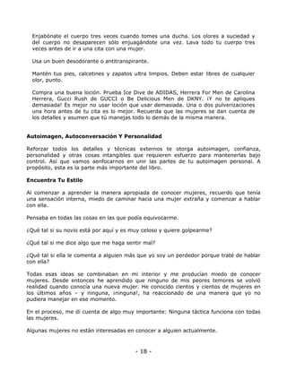 Enjabónate el cuerpo tres veces cuando tomes una ducha. Los olores a suciedad y
del cuerpo no desaparecen sólo enjuagándote una vez. Lava todo tu cuerpo tres
veces antes de ir a una cita con una mujer.
Usa un buen desodorante o antitranspirante.
Mantén tus pies, calcetines y zapatos ultra limpios. Deben estar libres de cualquier
olor, punto.
Compra una buena loción. Prueba Ice Dive de ADIDAS, Herrera For Men de Carolina
Herrera, Gucci Rush de GUCCI o Be Delicious Men de DKNY. ¡Y no te apliques
demasiada! Es mejor no usar loción que usar demasiada. Una o dos pulverizaciones
una hora antes de tu cita es lo mejor. Recuerda que las mujeres se dan cuenta de
los detalles y asumen que tú manejas todo lo demás de la misma manera.

Autoimagen, Autoconversación Y Personalidad
Reforzar todos los detalles y técnicas externos te otorga autoimagen, confianza,
personalidad y otras cosas intangibles que requieren esfuerzo para mantenerlas bajo
control. Así que vamos aenfocarnos en unir las partes de tu autoimagen personal. A
propósito, esta es la parte más importante del libro.
Encuentra Tu Estilo
Al comenzar a aprender la manera apropiada de conocer mujeres, recuerdo que tenía
una sensación interna, miedo de caminar hacia una mujer extraña y comenzar a hablar
con ella.
Pensaba en todas las cosas en las que podía equivocarme.
¿Qué tal si su novio está por aquí y es muy celoso y quiere golpearme?
¿Qué tal si me dice algo que me haga sentir mal?
¿Qué tal si ella le comenta a alguien más que yo soy un perdedor porque traté de hablar
con ella?
Todas esas ideas se combinaban en mi interior y me producían miedo de conocer
mujeres. Desde entonces he aprendido que ninguno de mis peores temores se volvió
realidad cuando conocía una nueva mujer. He conocido cientos y cientos de mujeres en
los últimos años – y ninguna, ¡ninguna!, ha reaccionado de una manera que yo no
pudiera manejar en ese momento.
En el proceso, me di cuenta de algo muy importante: Ninguna táctica funciona con todas
las mujeres.
Algunas mujeres no están interesadas en conocer a alguien actualmente.

- 18 -

 