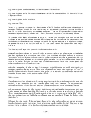 Algunas mujeres son lesbianas y no les interesan los hombres.
Algunas mujeres están felizmente casadas o dentro de una relación y no desean conocer
a alguien nuevo.
Algunas mujeres están enojadas.
Algunas son frías.
Yo supongo que de un grupo de 100 mujeres, sólo 30 de ellas podrían estar dispuestas a
conocer a alguien nuevo, en este momento y en un sentido romántico. Lo que establece
que 70 no están interesadas en conocer a alguien. Y de las 30 que están interesadas en
conocer a alguien nuevo, tal vez sólo 15 son personas simpáticas, amistosas y felices.
Si quieres tener éxito al conocer a mujeres, tienes que entender que muchas de las
mujeres a las que les hables no estarán interesadas. La mayoría de las personas toma
situaciones como esta de una manera personal. En vez de avanzar a la siguiente mujer,
se ponen tensos y se sienten mal por lo que pasó. Ahora he aprendido una mejor
manera.
También aprendí algo más que me ayudó dramáticamente.
Aprendí que las mujeres en general están acostumbradas a ser abordadas y asediadas
por los hombres y a coquetear con ellos. Los hombres abordan incluso a mujeres
“promedio” todo el tiempo, Así que cuando estés a punto de abordar a una mujer, ten en
cuenta que no vas a hacer o a comunicar algo que ella nunca haya oído antes o que la
vaya a perturbar. Podrías no estar muy cómodo caminando hacia una mujer, pero ella
estará relativamente cómoda con eso.
Además, recuerda, si ella no está interesada, probablemente no esté interesada en
conocer a nadie más por ahora. Claro que ella podría no estar interesada en tu “tipo” o
podrías haber actuado de una manera que a ella no le agradó; pero el hecho es que sin
importar lo que pase, verás que no es tan difícil.
Sólo avanza.
Cuando comencé mi odisea, me di cuenta que algunos de los grandes recuerdos que mis
amigos y yo tenemos son de cuando algo malo nos pasaba. En retrospectiva,
generalmente nos reímos de esos sucesos y hacemos bromas entre nosotros mismos.
Así que cuando pienso en ello, me doy cuenta que ser rechazado ásperamente por una
mujer puede ser algo divertido. Me imagino a mi mejor amigo y a mi mismo diciendo
“Oye, recuerdas cuando caminé hacia aquella chica en el centro comercial y dije ‘Hola’ y
ella me contestó que no hablaría con alguien que se parecía al Chavo del Ocho. Jajja
jaaja ja...”.
Piénsalo de este modo: Si te rechazan duramente, sólo cuéntaselo a un par de amigos.
Podrían hacerte sentir más mal, ¡Pero al menos puedes reírte de ello! Además, si tus
amigos no te ayudan a reírte de ello, entonces necesitas nuevos amigos.

- 19 -

 
