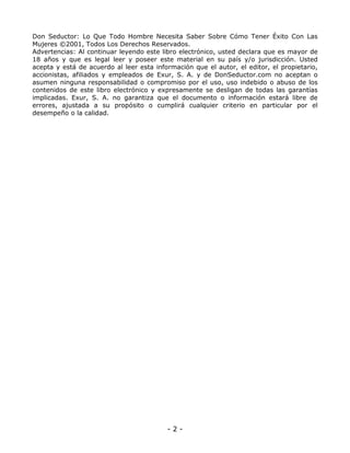 Don Seductor: Lo Que Todo Hombre Necesita Saber Sobre Cómo Tener Éxito Con Las
Mujeres ©2001, Todos Los Derechos Reservados.
Advertencias: Al continuar leyendo este libro electrónico, usted declara que es mayor de
18 años y que es legal leer y poseer este material en su país y/o jurisdicción. Usted
acepta y está de acuerdo al leer esta información que el autor, el editor, el propietario,
accionistas, afiliados y empleados de Exur, S. A. y de DonSeductor.com no aceptan o
asumen ninguna responsabilidad o compromiso por el uso, uso indebido o abuso de los
contenidos de este libro electrónico y expresamente se desligan de todas las garantías
implicadas. Exur, S. A. no garantiza que el documento o información estará libre de
errores, ajustada a su propósito o cumplirá cualquier criterio en particular por el
desempeño o la calidad.

-2-

 
