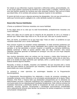 He notado es que diferentes mujeres responden a diferentes estilos, personalidades, etc.
A una mujer podrían cautivarle los hombres que visten trajes y corbatas, mientras que a
otra sólo podrían gustarle los hombres que usan atuendos rockeros. Sea cual se el estilo
que desarrolles, no lo cambies sólo porque a algunas mujeres no les satisface.
El precio del éxito es que a algunas personas les desagrades. Una vez que encuentres un
estilo que funcione para ti, apégate a él, y sólo cámbialo cuando tú lo desees.

Desarrollar Nuevas Habilidades
¿Tienes un problema? Entonces necesitas una nueva habilidad.
Si hay algún área en tu vida que no está funcionándote, probablemente necesitas una
nueva habilidad.
Hace unos años me di cuenta que la mayoría de las personas se ven a sí mismas y
piensan que “Debe haber algo malo en mi. No sé por qué. Sólo que no puedo hacerlo”.
Pero, de hecho, el problema no es que haya algo “malo en ellas”; el problema es que
necesitan desarrollar una o varias habilidades.
Para conocer mujeres se necesitan ciertas habilidades. Si estás teniendo problemas con
un área en particular, aprende nuevas habilidades para superar esas deficiencias. Por
ejemplo, si ya has aprendido a conocer mujeres y a pedirles sus números telefónicos,
podrías comenzar a fallar al querer planear citas con ellas. Solución: Una nueva
habilidad. Necesitas aprender la habilidad de conseguir una cita con una mujer después
de hacer planes.
Hay muchos elementos sobre ser exitoso con las mujeres y todos ellos funcionan en
conjunto. Podrías conocer ya algunos de ellos, podrías aprender varios más en este libro,
pero si te olvidas de algún elemento (por ejemplo, cómo y cuándo besar a una mujer)
todavía tendrás algunos desafíos.
Recuerda, si tienes un desafío, necesitas una habilidad. Así que recuerda esto y revisa
este libro para obtener la información que necesites; ¡Luego practícala hasta que hayas
desarrollado esa nueva habilidad!
Yo comencé a
NeuroLingüística.

crear

ejercicios

de

autoimagen

basados

en

la

Programación

La Programación NeuroLingüística fue elaborada a través de procesos complejos de
modelado tomando como referencia a los principales psicoterapeutas de la época, Milton
Erickson, Fritz Perls y Virginia Satir que destacaban precisamente por la utilización de
determinados recursos y patrones lingüísticos muy específicos a los que se les atribuía
una buena parte de sus espectaculares resultados terapéuticos. Este continuo proceso de
modelado intencional y planificado facilitó la recopilación de toda una serie de pautas,
patrones, recursos, técnicas, herramientas y estrategias comunicativas consideradas
como especialmente eficaces para facilitar los procesos de cambio terapéutico y la propia
comunicación interpersonal.

- 20 -

 