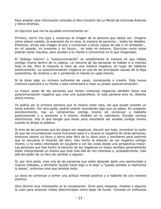 Para ampliar esta información consulta el libro Corazón De La Mente de Connirae Andreas
y Steve Andreas.
Un ejercicio que me ha ayudado enormemente es:
Primero, cierro mis ojos y construyo la imagen de la persona que deseo ser. Imagino
cómo estaré vestido, la expresión de mi cara, la manera de pararme... todos los detalles.
Entonces, arrojo esa imagen al aire y comienzan a llover copias de ella a mí alrededor...
en mi pasado, mi presente y mi futuro... en todo mi entorno. Ejercicios como estos
podrían sonar insulsos, pero ayudan a tu mente a convertirse en lo que imaginaste.
El “diálogo interno” o “autoconversación” es simplemente la manera en que hablas
contigo mismo dentro de tu cabeza. La mayoría de las personas se hablan a si mismas
todo el día. Pero la mayoría lo hace de una manera negativa, en lugar de hablarse
positivamente. La autoconversación negativa es una de las principales causas de la baja
autoestima, de rendirse y de ir perdiendo el interés en cada intento.
Si te dices algo un número suficiente de veces, comenzarás a creerlo. Esta nueva
creencia cautivará a tu mente y esta comenzará a crear su propia autoconversación.
La mayor parte de las personas que tienen creencias negativas también tiene una
autoconversación negativa que crea una autoprofecía. Si esta persona eres tú, detente
ahora mismo.
Yo podría ser la primera persona que te hiciera notar esto, así que puede sonarte un
tanto extraño. Por otra parte, podría estarte recordando algo que ya sabes. En cualquier
acontecimiento, has un compromiso contigo mismo de comenzar a hablarte
positivamente y a animarte a ti mismo. Anótalo en tu calendario. Envíate correos
electrónicos. Haz lo que tengas que hacer para recordarte ser amable contigo mismo
cuando te dirijas la palabra.
Si eres de las personas que les alegra ser negativas, discutir por todo, encontrar la razón
de que las circunstancias nunca funcionen para ti y buscar lo negativo de otras personas,
entonces hazme un favor y borra este libro de tu disco duro y escríbeme para pedirme
que te devuelva el importe del libro. Haz hecho la elección de ser negativo contigo
mismo, y no estoy interesado en ayudarte a ver las cosas desde una perspectiva mejor.
Las personas que han hecho la elección de ser negativas en todos sentidos generalmente
están interpretando un drama que está más allá de mis intereses y, probablemente, más
allá del poder de un libro de cambiar a alguien.
Si, por otra parte, eres una de las personas que están desando darle una oportunidad a
nuevos métodos, a afirmarte “puedo hacer algo si lo elijo” y “puedo cambiar si realmente
lo deseo”, entonces creo que tendrás éxito.
La clave es comenzar a tomar una actitud mental positiva y a hablarte de una manera
positiva.
Otra técnica muy interesante es la visualización. Sirve para relajarse, meditar y algunos
la usan para alcanzar metas determinadas como dejar de fumar. Consiste en enfocarse

- 21 -

 