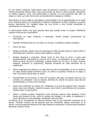 en una escena relajante, cada escena varía de persona a persona; o imaginarse a uno
mismo alcanzando alguna meta. Esta meta puede ser tener un día tranquilo, abandonar
un hábito negativo, curar una enfermedad o alcanzar un nivel espiritual más alto, tú
eliges tu meta. La meta más común es sencillamente relajarte y meditar.
Esta técnica es muy usada en psicología y parasicología y se ha popularizado con el auge
de la medicina alterna y la meditación. Practicar visualización es fácil, relajante y ayuda a
pensar claramente. En realidad todos de una forma u otra hemos practicado la
visualización en nuestras vidas.
A continuación tienes una guía general para que puedas hacer tu propia meditación
usando la técnica de visualización:
Encuentra un lugar
interrupción.

tranquilo

y silencioso. Donde

puedas concentrarte sin

Siéntate cómodamente en una silla o en el piso, si prefieres puedes acostarte.
Cierra los ojos.
Respira profundo, siente como tu estomago se infla (puedes poner la mano sobre el
estomago para sentirlo). Sienta como aspiras y expiras.
Respira despacio y profundo. Siente como el aire llena tu torso y como sale
paulatinamente reduciendo el volumen de tu torso. La respiración es tu punto focal.
Trata de llenar de aire tu estómago, puedes expirar por la nariz o la baca, siempre
despacio sintiendo tu respiración, estando consiente de cada elemento de tu
respiración.
Ahora imagínate que estas en un lugar lleno de paz y tranquilidad. Ve en tu mente a
un lugar donde puedes sentirte en paz, en calma, en quietud. Puede ser un lago, el
mar, una colina verde, bajo un árbol.
Familiarízate con la escena, el color de la grama, del cielo, la frescura del aire, los
sonidos a tu alrededor. Vive tu escena, siéntete allí. Siente los dulces rayos del sol
envolviéndote, el ritmo de los sonidos.
Ahora que realmente te sientes allí, imagínate en lo que te gustaría hacer. Quieres
saltar como una chiquilla, meterte al agua, correr libre o solo disfrutar de la escena.
Puedes hacer lo que quieras.
Ahora si deseas puedes imaginarte como alcanzas alguna meta deseada. Como
tienes paz durante el día, como te sientes de relajada y el estrés te abandona, o
como alcanzas tu meta deseada. Imagínate como triunfas.
La técnica de la visualización es efectiva porque todo lo que hacemos comienza en la
mente. También muchos de los factores que nos mantienen atados comienzan en la
mente, cuando podemos liberarnos de estas ataduras consientes o inconscientes estamos
liberando nuestra mente.

- 22 -

 