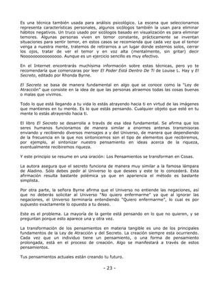 Es una técnica también usada para análisis psicológico. La escena que seleccionamos
representa características personales, algunos sicólogos también la usan para eliminar
hábitos negativos. Un truco usado por sicólogos basado en visualización es para eliminar
temores. Algunas personas viven en temor constante, prácticamente se inventan
situaciones para sentir temor, en estos casos se recomienda que cada vez que el temor
venga a nuestra mente, tratemos de retirarnos a un lugar donde estemos solos, cerrar
los ojos, tratar de ver el temor y en voz alta (mentalmente, sin gritar) decir
Noooooooooooooooo. Aunque es un ejercicio sencillo es muy efectivo.
En el Internet encontrarás muchísima información sobre estas técnicas, pero yo te
recomendaría que comenzaras por leer El Poder Está Dentro De Ti de Louise L. Hay y El
Secreto, editado por Rhonda Byrne.
El Secreto se basa de manera fundamental en algo que se conoce como la “Ley de
Atracción” que consiste en la idea de que las personas atraemos todas las cosas buenas
o malas que vivimos.
Todo lo que está llegando a tu vida lo estás atrayendo hacia ti en virtud de las imágenes
que mantienes en tu mente. Es lo que estás pensando. Cualquier objeto que esté en tu
mente lo estás atrayendo hacia ti.
El libro El Secreto se desarrolla a través de esa idea fundamental. Se afirma que los
seres humanos funcionamos de manera similar a enormes antenas transmisoras
enviando y recibiendo diversos mensajes a y del Universo, de manera que dependiendo
de la frecuencia en la que nos sintonicemos son el tipo de elementos que recibiremos,
por ejemplo, al sintonizar nuestro pensamiento en ideas acerca de la riqueza,
eventualmente recibiremos riqueza.
Y este principio se resume en una oración: Los Pensamientos se transforman en Cosas.
La autora asegura que el secreto funciona de manera muy similar a la famosa lámpara
de Aladino. Sólo debes pedir al Universo lo que desees y este te lo concederá. Esta
afirmación resulta bastante polémica ya que en apariencia el método es bastante
simplista.
Por otra parte, la señora Byrne afirma que el Universo no entiende las negaciones, así
que no deberás solicitar al Universo “No quiero enfermarme” ya que al ignorar las
negaciones, el Universo terminaría entendiendo “Quiero enfermarme”, lo cual es por
supuesto exactamente lo opuesto a tu deseo.
Este es el problema. La mayoría de la gente está pensando en lo que no quieren, y se
preguntan porque esto aparece una y otra vez.
La transformación de los pensamientos en materia tangible es uno de los principales
fundamentos de la Ley de Atracción y del Secreto. La creación siempre esta ocurriendo.
Cada vez que un individuo tiene un pensamiento, o una forma de pensamiento
prolongada, está en el proceso de creación. Algo se manifestará a través de estos
pensamientos.
Tus pensamientos actuales están creando tu futuro.

- 23 -

 