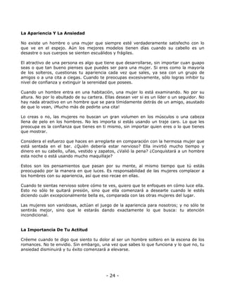 La Apariencia Y La Ansiedad
No existe un hombre o una mujer que siempre esté verdaderamente satisfecho con lo
que ve en el espejo. Aún los mejores modelos tienen días cuando su cabello es un
desastre o sus cuerpos se sienten escuálidos y frágiles.
El atractivo de una persona es algo que tiene que desarrollarse, sin importar cuan guapo
seas o que tan bueno pienses que puedes ser para una mujer. Si eres como la mayoría
de los solteros, cuestionas tu apariencia cada vez que sales, ya sea con un grupo de
amigos o a una cita a ciegas. Cuando te preocupas excesivamente, sólo logras inhibir tu
nivel de confianza y extinguir la serenidad que posees.
Cuando un hombre entra en una habitación, una mujer lo está examinando. No por su
altura. No por lo abultado de su cartera. Ellas desean ver si es un líder o un seguidor. No
hay nada atractivo en un hombre que se para tímidamente detrás de un amigo, asustado
de que lo vean, ¡Mucho más de pedirte una cita!
Lo creas o no, las mujeres no buscan un gran volumen en los músculos o una cabeza
llena de pelo en los hombres. No les importa si estás usando un traje caro. Lo que les
preocupa es la confianza que tienes en ti mismo, sin importar quien eres o lo que tienes
que mostrar.
Considera el esfuerzo que haces en arreglarte en comparación con la hermosa mujer que
está sentada en el bar. ¿Quién debería estar nervioso? Ella invirtió mucho tiempo y
dinero en su cabello, uñas, vestido y zapatos, ¿Valió la pena? ¿Conquistará a un hombre
esta noche o está usando mucho maquillaje?
Estos son los pensamientos que pasan por su mente, al mismo tiempo que tú estás
preocupado por la manera en que luces. Es responsabilidad de las mujeres complacer a
los hombres con su apariencia, así que eso recae en ellas.
Cuando te sientas nervioso sobre cómo te ves, quiero que te enfoques en cómo luce ella.
Esto no sólo te quitará presión, sino que ella comenzará a desearte cuando le estés
diciendo cuán excepcionalmente bella es, comparada con las otras mujeres del lugar.
Las mujeres son vanidosas, actúan el juego de la apariencia para nosotros; y no sólo te
sentirás mejor, sino que le estarás dando exactamente lo que busca: tu atención
incondicional.

La Importancia De Tu Actitud
Créeme cuando te digo que siento tu dolor al ser un hombre soltero en la escena de los
romances. No te envidio. Sin embargo, una vez que sabes lo que funciona y lo que no, tu
ansiedad disminuirá y tu éxito comenzará a elevarse.

- 24 -

 