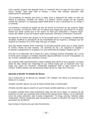 ¿Con cuantas mujeres has deseado tener un romance? Pero en lugar de eso hiciste una
nueva “amiga”. Esto pasa todo el tiempo, y entre más intentes seducirla, más
fuertemente te rechazarán.
¿Te consideras un hombre que tiene un estilo único y personal? Por estilo, no sólo me
refiero al vestuario. También me refiero a la actitud. ¿Cómo actúas con las mujeres
cuando las conoces? Tu respuesta podría determinar si vas a convertirte en un amigo o
un amante.
Los hombres a menudo se quejan de que ser bueno no funciona con las mujeres. Estás
en lo correcto; no funciona. Pero eso no implica que tengas que convertirte en un golfo.
Tienes que darte cuenta que el ser bueno no hará que conquistes a ninguna mujer.
Tienes que añadir lo que las mujeres están buscando: Romance, emociones o diversión.
No dejes de ser bueno sólo porque no ha funcionado para ti en el pasado. Simplemente
necesitas modificar tu percepción de las necesidades de las mujeres y conseguir que las
mujeres se interesen en ti como algo más que un amigo.
Esta idea podría hacerte sentir incómodo. Al principio podrías sentir que no estás siendo
tú mismo. Míralo de esta manera: ¿Te pondrías de pie y te rascarías la espalda o
eructarías ruidosamente en la iglesia o en una entrevista de trabajo? ¡Espero que no!
Una cita no es diferente; da lo mejor de ti para conseguir buenos resultados, tal y como
lo harías para conseguir un trabajo. Esconder algunos defectos no es ser manipulador, es
ser un buen candidato para encontrar el amor.
Las mujeres están acostumbradas a estas medidas para atraer al sexo opuesto. Lo hacen
todos los días; desde usar maquillaje en sus rostros hasta usar un brassiere color rojo
fuego que realce sus encantos. ¿Publicidad engañosa? Sólo si elijes mirarlo de esa
manera. Prefiero pensar que las personas tratan de dar lo mejor de sí mismas.

Aprende A Decidir Tu Estado De Ánimo
Voy a enfocarme en la idea de tus “estados”. Por “estado” me refiero a la sensación que
tienes en tu cuerpo.
¿Puedes recordar alguna vez que te hayas sentido feliz y emocionado?
¿Puedes recordar alguna ocasión en que te hayas sentido poderoso y con energía?
Si puedes, puedes tener esas sensaciones cada vez que así lo elijas. La mayoría de las
personas no usan sus recuerdos para sentirse bien porque dicen “Bueno, no es realmente
como me estoy sintiendo; sólo lo estoy imaginando”. Te tengo noticias: Siempre estás
imaginando. Podrías imaginarte esas sensaciones cuando lo necesites ¡En lugar de hacer
que pasen por accidente!
Aquí te digo la manera de usar esta herramienta:

- 25 -

 