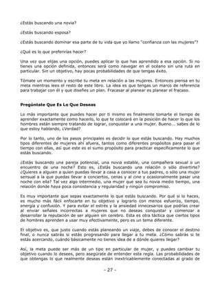 ¿Estás buscando una novia?
¿Estás buscando esposa?
¿Estás buscando dominar esa parte de tu vida que yo llamo “confianza con las mujeres”?
¿Qué es lo que preferirías hacer?
Una vez que elijas una opción, puedes aplicar lo que has aprendido a esa opción. Si no
tienes una opción definida, entonces será como navegar en el océano sin una ruta en
particular. Sin un objetivo, hay pocas probabilidades de que tengas éxito.
Tómate un momento y escribe tu meta en relación a las mujeres. Entonces piensa en tu
meta mientras lees el resto de este libro. La idea es que tengas un marco de referencia
para trabajar con él y que diseñes un plan. Fracasar al planear es planear el fracaso.

Pregúntate Que Es Lo Que Deseas
Lo más importante que puedes hacer por ti mismo es finalmente tomarte el tiempo de
aprender exactamente como hacerlo, lo que te colocará en la posición de hacer lo que los
hombres están siempre tratando de lograr, conquistar a una mujer. Bueno... sabes de lo
que estoy hablando, ¿Verdad?
Por lo tanto, uno de los pasos principales es decidir lo que estás buscando. Hay muchos
tipos diferentes de mujeres ahí afuera, tantos como diferentes propósitos para pasar el
tiempo con ellas, así que este es el sumo propósito para practicar específicamente lo que
estás buscando.
¿Estás buscando una pareja potencial, una novia estable, una compañera sexual o un
encuentro de una noche? Esto es, ¿Estás buscando una relación o sólo divertirte?
¿Quieres a alguien a quien puedas llevar a casa a conocer a tus padres, o sólo una mujer
sensual a la que puedas llevar a conciertos, cenas y al cine y ocasionalmente pasar una
noche con ella? Tal vez algo intermedio, una mujer que sea tu novia medio tiempo, una
relación donde haya poca consistencia y regularidad y ningún compromiso.
Es muy importante que sepas exactamente lo que estás buscando. Por qué si lo haces,
es mucho más fácil enfocarte en tu objetivo y lograrlo con menos esfuerzo, tiempo,
energía y confusión. Y para evitar el estrés y la ansiedad innecesarios que podrías crear
al enviar señales incorrectas a mujeres que no deseas conquistar y comenzar a
desarrollar la reputación de ser alguien sin cerebro. Esta es otra táctica que ciertos tipos
de hombres aprenden a usar muy efectivamente, pero es un tema diferente.
El objetivo es, que justo cuando estás planeando un viaje, debes de conocer el destino
final, o nunca sabrás si estás progresando para llegar a tu meta. ¿Cómo sabrás si te
estás acercando, cuándo básicamente no tienes idea de a dónde quieres llegar?
Así, la meta puede ser más de un tipo en particular de mujer, y puedes cambiar tu
objetivo cuando lo desees, pero asegúrate de entender esta regla. Las probabilidades de
que obtengas lo que realmente deseas están inextricablemente conectadas al grado de

- 27 -

 