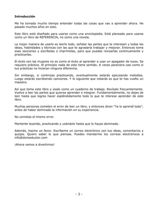 Introducción
Me ha tomado mucho tiempo entender todas las cosas que vas a aprender ahora. He
pasado muchos años en esto.
Este libro está diseñado para usarse como una enciclopedia. Está planeado para usarse
como un libro de REFERENCIA, no como una novela.
La mejor manera de usarlo es leerlo todo, señalar las partes que te interesen y todas las
ideas, habilidades y técnicas con las que te agradaría trabajar y mejorar. Entonces toma
esas secciones y escríbelas o imprímelas, para que puedas revisarlas continuamente y
practicarlas.
El éxito con las mujeres no es como el éxito al aprender a usar un apagador de luces. Se
requiere práctica. Al principio nada de esto tiene sentido. A veces pareciera casi como si
tus prácticas no hicieran ninguna diferencia.
Sin embargo, si continúas practicando, eventualmente estarás ejecutando melodías.
Luego estarás escribiendo canciones. Y lo siguiente que notarás es que te has vuelto un
maestro.
Así que toma este libro y úsalo como un cuaderno de trabajo. Revísalo frecuentemente.
Vuelve a leer las partes que quieras aprender e integrar. Fundamentalmente, no dejes de
leer hasta que logres hacer espléndidamente todo lo que te interese aprender de este
libro.
Muchas personas cometen el error de leer un libro, y entonces dicen “Ya lo aprendí todo”,
antes de haber dominado la información en su experiencia.
No cometas el mismo error.
Mantente leyendo, practicando y usándolo hasta que lo hayas dominado.
Además, hazme un favor. Escríbeme un correo electrónico con tus ideas, comentarios y
quejas. Quiero saber lo que piensas. Puedes mandarme los correos electrónicos a
info@donseductor.com
¡Ahora vamos a divertirnos!

-3-

 