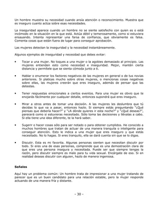 Un hombre muestra su necesidad cuando ansía atención o reconocimiento. Muestra que
es inseguro cuanto actúa sobre esas necesidades.
La inseguridad aparece cuando un hombre no se siente satisfecho con quien es o está
incómodo en la situación en la que está. Actúa débil y temerosamente, como si estuviera
ensayando. Intenta representar una farsa de confianza, que obviamente es falsa.
Comenta cosas que están fuera de lugar para conseguir aprobación.
Las mujeres detectan la inseguridad y la necesidad instantáneamente.
Algunos ejemplos de inseguridad y necesidad que debes evitar:

•

Tocar a una mujer. No toques a una mujer o la agobies demasiado al principio. Las
mujeres entienden esto como necesidad e inseguridad. Mejor, mantén cierta
distancia y permítele que se sienta cómoda junto a ti.

•

Hablar o enumerar los factores negativos de las mujeres en general o de tus novias
anteriores. Si platicas mucho sobre otras mujeres, o mencionas cosas negativas
sobre ellas, las mujeres creerán que eres inseguro, además de pensar que las
detestas.

•

Tener respuestas emocionales a ciertos eventos. Para una mujer es obvio que te
enojarás fácilmente por cualquier detalle, entonces supondrá que eres inseguro.

•

Mirar a otros antes de tomar una decisión. A las mujeres les deslumbra que tú
decidas lo que va a pasar, entonces hazlo. Si siempre estás preguntando “¿Qué
piensas que debería hacer?” y “¿A dónde quieres ir esta noche?” y “¿Qué deseas?”,
parecerá como si estuvieras necesitado. Sólo toma las decisiones y llévalas a cabo.
Si ella tiene una idea diferente, te la hará saber.

•

Sugerir o hacer cosas sólo para ser notado o para obtener cumplidos. He conocido a
muchos hombres que tratan de actuar de una manera tranquila o inteligente para
conseguir atención. Esto le indica a una mujer que eres inseguro y que estás
necesitado. No lo hagas. Si eres tranquilo, ella se dará cuenta sin que se lo digas.

•

Discutir. Esta es mi favorita. Algunas personas sienten que necesitan discutir por
todo. Si eres una de esas personas, comprende que es una demostración clara de
que eres una persona insegura y necesitada. Puede ser que siempre tengas la
razón, pero discutir siempre es malo para tu vida sexual. Encárgate de eso. Si en
realidad deseas discutir con alguien, hazlo de manera ingeniosa.

Señales
Aquí hay un problema común: Un hombre trata de impresionar a una mujer tratando de
parecer que es un buen candidato para una relación estable, pero la mujer responde
actuando de una manera fría y distante.

- 30 -

 