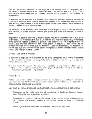 Aquí está la parte interesante: Si una mujer ve a un hombre como un compañero para
una relación estable, usualmente retrasa las relaciones íntimas. Por otra parte, si está
sexualmente involucrada con un hombre, todavía estará abierta a una relación de
compromiso.
La mayoría de los hombres que desean tener relaciones sexuales cometen el error de
hacer cosas como llevarlas a cenar, comprarles regales y ser románticos. Esto dispara la
idea de “Hey, este hombre es buen material para una relación estable” en la mente de la
mujer y aplazan el llegar a la intimidad.
Sin embargo, si un hombre actúa invitando a una mujer al juego y ella se involucra
sexualmente, él puede elegir el camino que quiere que tome esa relación. ¿Captas la
idea?
Pregúntales a algunos hombres y mujeres sobre esto. Ellos te confirmarán lo que estoy
asegurando. Las mujeres saben que si un hombre está haciendo cosas muy románticas,
como comprar regalos y sacarla a pasear, está desplegando un comportamiento de
cortejo. Las mujeres entienden bien estos gestos y captan la idea detrás de los
comportamientos mucho más que los hombres. Desafortunadamente, los hombres no
tienen idea que sus acciones están siendo interpretadas como demostraciones de que
desean una relación estable. ¡Ahhhh!
Así que, ¿Cuál sería la solución?
La solución es dejar de tener acciones de “Te estoy cortejando” muy pronto y comenzar
por ser atractivo, interesante y sexy. Esto pone el poder en tus manos, y te coloca al
mando de la situación.
Voy a comunicarlo nuevamente: Una mujer accederá a una relación estable con un
hombre con el que está durmiendo. Sin embargo, no fácilmente dormirá con un hombre
que la está cortejando. ¿Lo comprendes?

Zonas Clave
He leído varios libros sobre el comportamiento de las parejas y el cortejo de diferentes
especies animales. Lo divertido es que los humanos tienen justamente las actitudes de
otros animales, con ligeras variaciones.
Aquí están las formas principales que los animales machos encuentran a las hembras:

•

Seleccionar un territorio junto con otros machos, a donde las hembras lleguen
específicamente para seleccionar un macho.

•

Seleccionar un territorio más amplio, donde no se permite entrar a otros machos,
para mostrar que pueden proveer a una hembra porque controlan un territorio
grande.

•

Visitar lugares donde se reúnen las hembras y se exhiben para ellos.

- 31 -

 