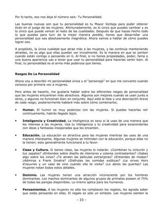 Por lo tanto, eso nos deja el número seis: Tu Personalidad.
Las buenas nuevas son que tu personalidad es tu Mayor Ventaja para poder obtener
éxito en el juego de las mujeres. Afortunadamente, es lo único que puedes cambiar y es
lo único que puede vencer al resto de las cualidades. Después de que hayas hecho todo
lo que puedas para lucir de la mejor manera posible, tienes que desarrollar una
personalidad que sea absolutamente magnética. Ahora vamos a hablar de cómo puedes
lograr eso.
A propósito, la única cualidad que atrae más a las mujeres, y las continúa manteniendo
atraídas, no es algo que ellas puedan ver inicialmente. Es la manera en que se sienten
cuando están contigo o pensando en ti. Al final, si no tienes propiedades, poder, fama o
una buena apariencia vas a tener que usar tu personalidad para hacerlas sentir bien. Al
final, tu personalidad es el arma más poderosa que tienes.

Rasgos De La Personalidad
Ahora voy a describir mi personalidad única y el “personaje” en que me convierto cuando
conozco por primera vez a mujeres.
Pero antes de hacerlo, me gustaría hablar sobre los diferentes rasgos de personalidad
que las mujeres encuentran más atractivos. Algunos son mejores cuando se usan junto a
otros, y algunos no funcionan bien en conjunto. Aquí está la lista y una descripción breve
de cada rasgo; posteriormente hablaré más sobre cómo combinarlos.

•

Humor. El humor es muy poderoso con las mujeres. Si puedes hacerlas reír
continuamente, habrás llegado lejos.

•

Inteligencia y Creatividad. La inteligencia es sexy si la usas de una manera que
les interese a las mujeres. Usa tu inteligencia y tu creatividad para sorprenderlas
con ideas y fantasías inesperadas que les encanten.

•

Educación. La educación es atractiva para las mujeres mientras las uses de una
manera interesante. Algunas mujeres se intimidan con la educación, porque ellas no
la tienen; esto generalmente funcionará a tu favor.

•

Clase y Cultura. Si tienes clase, las mujeres lo notarán. ¿Combinan tu cinturón y
tus zapatos? ¿Entiendes sobre diseño de interiores y colores contrastantes? ¿Sabes
algo sobre los vinos? ¿Te atraen las películas extranjeras? ¿Entiendes de modas?
¿Admiras a Frank Sinatra? ¿Disfrutas las comidas exóticas? ¿Le sirves Hors
d’oeuvres y un vaso de vino cuando ella te visita? ¿Le abres las puertas? Las
mujeres notan todos estos detalles.

•

Dominio. Las mujeres tienen una atracción inconsciente por los hombres
dominantes. Los machos dominantes de algunos grupos de primates poseen el 75%
de todas las parejas disponibles. Lo mismo aplica para los humanos.

•

Pensamientos. A las mujeres no sólo les complacen los regalos, les agrada saber
que estás pensando en ellas. El regalo es sólo un símbolo. Las mujeres sienten la

- 33 -

 