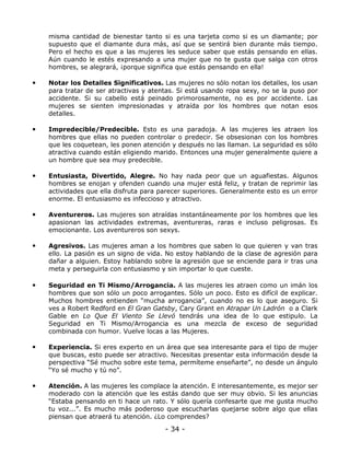misma cantidad de bienestar tanto si es una tarjeta como si es un diamante; por
supuesto que el diamante dura más, así que se sentirá bien durante más tiempo.
Pero el hecho es que a las mujeres les seduce saber que estás pensando en ellas.
Aún cuando le estés expresando a una mujer que no te gusta que salga con otros
hombres, se alegrará, ¡porque significa que estás pensando en ella!

•

Notar los Detalles Significativos. Las mujeres no sólo notan los detalles, los usan
para tratar de ser atractivas y atentas. Si está usando ropa sexy, no se la puso por
accidente. Si su cabello está peinado primorosamente, no es por accidente. Las
mujeres se sienten impresionadas y atraída por los hombres que notan esos
detalles.

•

Impredecible/Predecible. Esto es una paradoja. A las mujeres les atraen los
hombres que ellas no pueden controlar o predecir. Se obsesionan con los hombres
que les coquetean, les ponen atención y después no las llaman. La seguridad es sólo
atractiva cuando están eligiendo marido. Entonces una mujer generalmente quiere a
un hombre que sea muy predecible.

•

Entusiasta, Divertido, Alegre. No hay nada peor que un aguafiestas. Algunos
hombres se enojan y ofenden cuando una mujer está feliz, y tratan de reprimir las
actividades que ella disfruta para parecer superiores. Generalmente esto es un error
enorme. El entusiasmo es infeccioso y atractivo.

•

Aventureros. Las mujeres son atraídas instantáneamente por los hombres que les
apasionan las actividades extremas, aventureras, raras e incluso peligrosas. Es
emocionante. Los aventureros son sexys.

•

Agresivos. Las mujeres aman a los hombres que saben lo que quieren y van tras
ello. La pasión es un signo de vida. No estoy hablando de la clase de agresión para
dañar a alguien. Estoy hablando sobre la agresión que se enciende para ir tras una
meta y perseguirla con entusiasmo y sin importar lo que cueste.

•

Seguridad en Ti Mismo/Arrogancia. A las mujeres les atraen como un imán los
hombres que son sólo un poco arrogantes. Sólo un poco. Esto es difícil de explicar.
Muchos hombres entienden “mucha arrogancia”, cuando no es lo que aseguro. Si
ves a Robert Redford en El Gran Gatsby, Cary Grant en Atrapar Un Ladrón o a Clark
Gable en Lo Que El Viento Se Llevó tendrás una idea de lo que estipulo. La
Seguridad en Ti Mismo/Arrogancia es una mezcla de exceso de seguridad
combinada con humor. Vuelve locas a las Mujeres.

•

Experiencia. Si eres experto en un área que sea interesante para el tipo de mujer
que buscas, esto puede ser atractivo. Necesitas presentar esta información desde la
perspectiva “Sé mucho sobre este tema, permíteme enseñarte”, no desde un ángulo
“Yo sé mucho y tú no”.

•

Atención. A las mujeres les complace la atención. E interesantemente, es mejor ser
moderado con la atención que les estás dando que ser muy obvio. Si les anuncias
“Estaba pensando en ti hace un rato. Y sólo quería confesarte que me gusta mucho
tu voz...”. Es mucho más poderoso que escucharlas quejarse sobre algo que ellas
piensan que atraerá tu atención. ¿Lo comprendes?

- 34 -

 