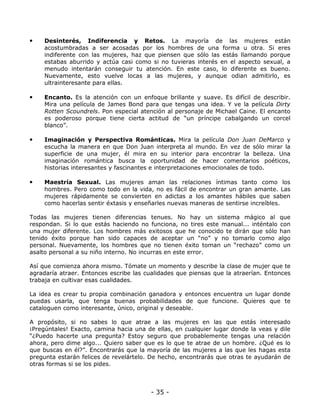 •

Desinterés, Indiferencia y Retos. La mayoría de las mujeres están
acostumbradas a ser acosadas por los hombres de una forma u otra. Si eres
indiferente con las mujeres, haz que piensen que sólo las estás llamando porque
estabas aburrido y actúa casi como si no tuvieras interés en el aspecto sexual, a
menudo intentarán conseguir tu atención. En este caso, lo diferente es bueno.
Nuevamente, esto vuelve locas a las mujeres, y aunque odian admitirlo, es
ultrainteresante para ellas.

•

Encanto. Es la atención con un enfoque brillante y suave. Es difícil de describir.
Mira una película de James Bond para que tengas una idea. Y ve la película Dirty
Rotten Scoundrels. Pon especial atención al personaje de Michael Caine. El encanto
es poderoso porque tiene cierta actitud de “un príncipe cabalgando un corcel
blanco”.

•

Imaginación y Perspectiva Románticas. Mira la película Don Juan DeMarco y
escucha la manera en que Don Juan interpreta al mundo. En vez de sólo mirar la
superficie de una mujer, él mira en su interior para encontrar la belleza. Una
imaginación romántica busca la oportunidad de hacer comentarios poéticos,
historias interesantes y fascinantes e interpretaciones emocionales de todo.

•

Maestría Sexual. Las mujeres aman las relaciones íntimas tanto como los
hombres. Pero como todo en la vida, no es fácil de encontrar un gran amante. Las
mujeres rápidamente se convierten en adictas a los amantes hábiles que saben
como hacerlas sentir éxtasis y enseñarles nuevas maneras de sentirse increíbles.

Todas las mujeres tienen diferencias tenues. No hay un sistema mágico al que
respondan. Si lo que estás haciendo no funciona, no tires este manual... inténtalo con
una mujer diferente. Los hombres más exitosos que he conocido te dirán que sólo han
tenido éxito porque han sido capaces de aceptar un “no” y no tomarlo como algo
personal. Nuevamente, los hombres que no tienen éxito toman un “rechazo” como un
asalto personal a su niño interno. No incurras en este error.
Así que comienza ahora mismo. Tómate un momento y describe la clase de mujer que te
agradaría atraer. Entonces escribe las cualidades que piensas que la atraerían. Entonces
trabaja en cultivar esas cualidades.
La idea es crear tu propia combinación ganadora y entonces encuentra un lugar donde
puedas usarla, que tenga buenas probabilidades de que funcione. Quieres que te
cataloguen como interesante, único, original y deseable.
A propósito, si no sabes lo que atrae a las mujeres en las que estás interesado
¡Pregúntales! Exacto, camina hacia una de ellas, en cualquier lugar donde la veas y dile
“¿Puedo hacerte una pregunta? Estoy seguro que probablemente tengas una relación
ahora, pero dime algo... Quiero saber que es lo que te atrae de un hombre. ¿Qué es lo
que buscas en él?”. Encontrarás que la mayoría de las mujeres a las que les hagas esta
pregunta estarán felices de revelártelo. De hecho, encontrarás que otras te ayudarán de
otras formas si se los pides.

- 35 -

 