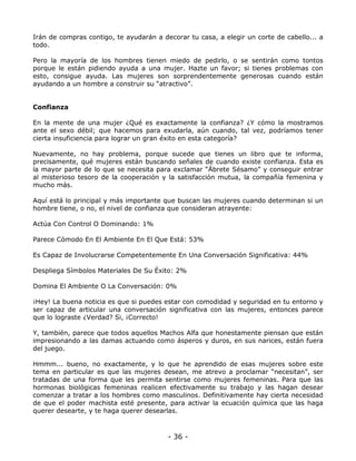 Irán de compras contigo, te ayudarán a decorar tu casa, a elegir un corte de cabello... a
todo.
Pero la mayoría de los hombres tienen miedo de pedirlo, o se sentirán como tontos
porque le están pidiendo ayuda a una mujer. Hazte un favor; si tienes problemas con
esto, consigue ayuda. Las mujeres son sorprendentemente generosas cuando están
ayudando a un hombre a construir su “atractivo”.

Confianza
En la mente de una mujer ¿Qué es exactamente la confianza? ¿Y cómo la mostramos
ante el sexo débil; que hacemos para exudarla, aún cuando, tal vez, podríamos tener
cierta insuficiencia para lograr un gran éxito en esta categoría?
Nuevamente, no hay problema, porque sucede que tienes un libro que te informa,
precisamente, qué mujeres están buscando señales de cuando existe confianza. Esta es
la mayor parte de lo que se necesita para exclamar “Ábrete Sésamo” y conseguir entrar
al misterioso tesoro de la cooperación y la satisfacción mutua, la compañía femenina y
mucho más.
Aquí está lo principal y más importante que buscan las mujeres cuando determinan si un
hombre tiene, o no, el nivel de confianza que consideran atrayente:
Actúa Con Control O Dominando: 1%
Parece Cómodo En El Ambiente En El Que Está: 53%
Es Capaz de Involucrarse Competentemente En Una Conversación Significativa: 44%
Despliega Símbolos Materiales De Su Éxito: 2%
Domina El Ambiente O La Conversación: 0%
¡Hey! La buena noticia es que si puedes estar con comodidad y seguridad en tu entorno y
ser capaz de articular una conversación significativa con las mujeres, entonces parece
que lo lograste ¿Verdad? Si, ¡Correcto!
Y, también, parece que todos aquellos Machos Alfa que honestamente piensan que están
impresionando a las damas actuando como ásperos y duros, en sus narices, están fuera
del juego.
Hmmm... bueno, no exactamente, y lo que he aprendido de esas mujeres sobre este
tema en particular es que las mujeres desean, me atrevo a proclamar “necesitan”, ser
tratadas de una forma que les permita sentirse como mujeres femeninas. Para que las
hormonas biológicas femeninas realicen efectivamente su trabajo y las hagan desear
comenzar a tratar a los hombres como masculinos. Definitivamente hay cierta necesidad
de que el poder machista esté presente, para activar la ecuación química que las haga
querer desearte, y te haga querer desearlas.

- 36 -

 