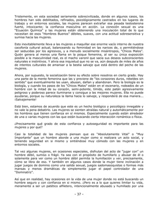 Tristemente, en esta sociedad seriamente sobrecivilizada, donde en algunos casos, los
hombres han sido debilitados, refinados, psicológicamente castrados en los lugares de
trabajo y en entornos sociales, las mujeres parecen extrañar esa pesada testosterona
fuerte, intoxicante; la confianza masculina en acción. La conexión sexual es una
“Ecuación Química” y las mujeres están obteniendo una inoculación total de lo que
necesitan de esos “Hombres Buenos” débiles, suaves, con una actitud sobresensitiva y
sumisa hacia las mujeres.
Esto inevitablemente lleva a las mujeres a maquillar ese enorme vacío interno de nuestra
cacofonía cultural actual, balanceando su feminidad en las narices de, o permitiéndose
ser seducidas por los agresivos, y a menudo socialmente misántropos, “Chicos Malos”.
Quién genera al menos una flama en la psique femenina, al ser su única exposición
posible a la masculinidad real, es el macho varonil que sacia sus deseos subconscientes
naturales e instintivos. Y alivia esa inquietud que no se va, aún después de miles de años
de intentos culturales de amansar a la bestia salvaje que está dentro del pecho de las
mujeres.
Ahora, por supuesto, la socialización tiene su efecto sobre nosotros en cierto grado. Hay
una parte de la mente femenina que las y previene de “los corazones duros, rebeldes sin
sentido” que eventualmente las usan, abusan, dañan y abandonan. Pero la biología es la
biología, y cuando los pasos de los “Chicos Malos” están en el escenario, rodeados de un
hombre con la mitad de su corazón, semi-potente, tímido, este patán agresivamente
peligroso y poderoso parece iluminarse y consigue a las mejores mujeres. Ella no puede
ayudarse, porque su naturaleza la llama hacia lo salvaje, y responderá de esa manera...
¡Salvajemente!
Está bien, estamos de acuerdo que este es un hecho biológico y psicológico innegable y
no vale la pena debatirlo. Las mujeres se sienten atraídas natural y automáticamente por
los hombres que tienen confianza en sí mismos. Especialmente cuando están alrededor
de una o varias mujeres con las que están buscando cierta interacción romántica o física.
¿Precisamente qué grado de esta confianza y autoseguridad es importante para las
mujeres y por qué?
Casi la totalidad de las mujeres piensan que es “Absolutamente Vital” o “Muy
Importante” que un hombre aborde a una mujer como si realizara un acto social, y
teniendo seguridad en si mismo y sintiéndose muy cómodo con las mujeres y en
entornos sociales.
Tal vez algunas mujeres, en ocasiones especiales, disfrutan del acto de “jugar con” un
hombre débil, sumiso o frágil. Ya sea con el propósito de humillarlo y abusar de él o
solamente para ver como un hombre débil permite la humillación y ver, precisamente,
cómo se libra de eso. Y también en algunos casos donde la mujer tiene inclinación a
jugar juegos de dominio como una salida sexual, juegos sadomasoquistas o formas más
mansas y menos dramáticas de simplemente jugar el papel controlador de una
“Dominatriz”.
Así que en realidad, hay ocasiones en la vida de una mujer donde no está buscando un
hombre seguro y con confianza en si mismo. ¿Pero es a lo que quieres limitar tu vida,
meramente a ser un patético alfiletero, intencionalmente abusado y humillado por una

- 37 -

 