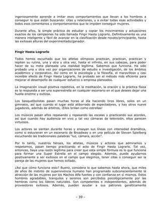 ingeniosamente aprende a imitar esos comportamientos que llevan a los hombres a
conseguir lo que están buscando: citas y relaciones, y a evitar todas esas actividades y
todos esos comentarios y comportamientos que te impiden conseguir mujeres.
Durante años, la simple práctica de estudiar y copiar los movimientos y actuaciones
exactos de los campeones ha sido llamada Fingir Hasta Lograrlo. Definitivamente es una
manera inteligente y fácil de avanzar en la clasificación desde novato/principiante, hasta
las exitosas alturas del experimentado/ganador.

Fingir Hasta Lograrlo
Todos hemos escuchado que los atletas olímpicos practican, practican, practican y
repiten su rutina, una y otra y otra vez, hasta el infinito, en sus cabezas, para poder
hacer de su meta planeada una realidad legítima. Sabemos que funciona. Ha sido
probado una y otra vez por organizaciones de estudio e investigación, de los ámbitos
académico y corporativo. Así como en la psicología y la filosofía, el maravilloso y casi
increíble efecto de Fingir Hasta Lograrlo, ha probado ser el método más eficiente para
mejorar el desempeño de cualquier esfuerzo o empresa planeados.
La imaginación visual positiva repetitiva, en la meditación, la oración y la práctica física
es la respuesta a ser una superestrella en cualquier escenario en el que desees dejar una
huella enorme y exitosa.
Los basquetbolistas pasan muchas horas al día haciendo tiros libres, solos en un
gimnasio, así que cuando el lugar está atiborrado de espectadores, y hay otros nueve
jugadores, además de árbitros, ¡Ellos brillan como estrellas!
Los músicos pasan años repasando y repasando las escalas y practicando sus acordes,
así que cuando hay audiencia en vivo y tal vez cámaras de televisión, ellos parecen
virtuosos.
Los actores se sientan durante horas y ensayan sus líneas con intensidad dramática,
como si estuvieran en un escenario de Broadway o en una película de Steven Spielberg
escuchando las tradicionales palabras “luz, cámara, acción”.
Por lo tanto, nuestros héroes, los atletas, músicos y actores que admiramos y
respetamos, pasan tiempo practicando el acto de Fingir Hasta Lograrlo. Tal vez,
entonces, haya una razón legítima para creer que esta simple fórmula es lo que funciona
para formar una Super Estrella en el campo elegido. Además, puede ayudarnos
positivamente a ser exitosos en el campo que elegimos, tener citas o conseguir ser la
pareja de las mujeres que hemos soñado.
¿Así que cómo funciona esto? Bueno, considera lo que sabemos hasta ahora, que miles
de años de instinto de supervivencia humano han programado subconscientemente la
atracción de las mujeres por los Machos Alfa fuertes y con confianza en sí mismos. Estos
hombres agradables, tranquilos y serenos son percibidos psicológicamente por las
hembras como los líderes naturales. Son competentes e independientes, además de
proveedores exitosos. Además, pueden ayudar a sus patrones genéticamente

- 39 -

 