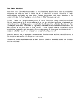 Las Malas Noticias:
Este libro tiene Derechos Reservados. Es ilegal copiarlo, distribuirlo o crear publicaciones
obtenidas de todo el libro o partes de él, o contribuir a copiar, distribuir o crear
publicaciones derivadas de este libro. Cuando compraste este libro, accediste a la
declaración del final de la página principal de mi Sitio Web que expresa:
©2001, Todos Los Derechos Reservados. Si tratas de copiar, robar o distribuir todo el
libro o alguna parte de él o esta página de la red sin permiso, haré que mi abogado se
contacte contigo y te haga desear nunca haber tenido esa idea estúpida. Cuenta con ello.
Al comprar este libro, consientes lo siguiente: Entiendes que la información contenida en
esta página y en este libro es una opinión, y que debería usarse únicamente para
propósitos personales de recreación. Eres responsable de tu propio comportamiento, y
nada de este libro puede ser considerado asesoría legal o personal.
Además, espero que te apegues a estas reglas. Regularmente, yo busco en el Internet a
las personas que violan mis derechos reservados.
Ahora que hemos terminado con la mala noticia, vamos a aprender cómo ser exitosos
con las mujeres...

-4-

 