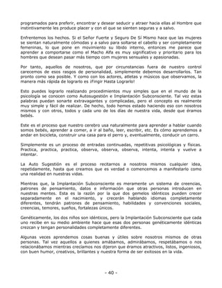 programados para preferir, encontrar y desear seducir y atraer hacia ellas al Hombre que
instintivamente les produce placer y con el que se sienten seguras y a salvo.
Enfrentemos los hechos. Si el Señor Fuerte y Seguro De Sí Mismo hace que las mujeres
se sientan naturalmente cómodas y a salvo para soltarse el cabello y ser completamente
femeninas, lo que pone en movimiento su libido interno, entonces me parece que
aprender a comportarse como el Macho Alfa es muy significativo y prioritario para los
hombres que desean pasar más tiempo com mujeres sensuales y apasionadas.
Por tanto, aquellos de nosotros, que por circunstancias fuera de nuestro control
carecemos de esos rasgos de personalidad, simplemente debemos desarrollarlos. Tan
pronto como sea posible. Y como con los actores, atletas y músicos que observamos, la
manera más rápida de lograrlo es ¡Fingir Hasta Lograrlo!
Esto puedes lograrlo realizando procedimientos muy simples que en el mundo de la
psicología se conocen como Autosugestión e Implantación Subconsciente. Tal vez estas
palabras puedan sonarte extravagantes y complicadas, pero el concepto es realmente
muy simple y fácil de realizar. De hecho, todo hemos estado haciendo eso con nosotros
mismos y con otros, todos y cada uno de los días de nuestra vida, desde que éramos
bebés.
Este es el proceso que nuestro cerebro usa naturalmente para aprender a hablar cuando
somos bebés, aprender a comer, a ir al baño, leer, escribir, etc. Es cómo aprendemos a
andar en bicicleta, construir una casa para el perro y, eventualmente, conducir un carro.
Simplemente es un proceso de entradas continuadas, repetitivas psicológicas y físicas.
Practica, practica, practica, observa, observa, observa, intenta, intenta y vuelve a
intentar.
La Auto Sugestión es el proceso recitarnos a nosotros mismos cualquier idea,
repetidamente, hasta que creamos que es verdad o comencemos a manifestarlo como
una realidad en nuestras vidas.
Mientras que, la Implantación Subconsciente es meramente un sistema de creencias,
patrones de pensamiento, datos e información que otras personas introducen en
nuestras mentes. Esta es la razón por la que dos gemelos idénticos pueden crecer
separadamente en el nacimiento, y crecerán hablando idiomas completamente
diferentes, tendrán patrones de pensamiento, habilidades y convenciones sociales,
creencias, temores, sueños, fortalezas únicos.
Genéticamente, los dos niños son idénticos, pero la Implantación Subconsciente que cada
uno recibe en su medio ambiente hace que esas dos personas genéticamente idénticas
crezcan y tengan personalidades completamente diferentes.
Algunas veces aprendemos cosas buenas y útiles sobre nosotros mismos de otras
personas. Tal vez aquellos a quienes amábamos, admirábamos, respetábamos o nos
relacionábamos mientras crecíamos nos dijeron que éramos atractivos, listos, ingeniosos,
con buen humor, creativos, brillantes y nuestra forma de ser exitosos en la vida.

- 40 -

 