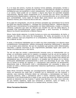 O, a lo largo del camino, muchos de nosotros fuimos dañados, estropeados, heridos y
severamente lastimados y guiados hacia los fallos y la infelicidad por aquellos en quienes
confiábamos que nos ayudarían a crecer exitosamente. Tal vez fue un padre, un pariente
o un vecino, hasta puede ser un maestro o alguna otra figura de autoridad aceptada
culturalmente. Algunas veces simplemente es un extraño que nos ofrece una palabra
particularmente desalentadora o dolorosa, tal vez inconscientemente, en un momento de
gran vulnerabilidad; nunca sabes de donde llegó cierta basura que pensamos sobre
nosotros mismos, pero mucha de ella es sólo eso... ¡Basura!
En la clase de computación, una de las primeros conceptos que aprendimos fue la teoría
del GIGO que significa Garbage In - Garbage Out (Introduces Basura - Obtienes Basura).
Significa que si alimentamos la computadora con datos defectuosos, irreales y erróneos,
entonces, cualquiera que sean los cálculos que resulten de usar los datos Basura, el
resultado final automáticamente estará contaminado y será incorrecto. El Introducir
Basura nos llevará naturalmente a Obtener Basura
Ahora, hasta donde sabemos, la mente humana es como una computadora, de hecho, a
menudo me refiero a ella como Bio Computadora. Por tanto, de acuerdo a la ley del
GIGO, cualquier cosa que programes en tu computadora, o Bio Computadora, es lo que
vas a obtener de ella.
A veces, si introduces habilidades que no estén muy bien practicadas o en algunos casos
completamente incompetentes, estarás procesando programas defectuosos o absurdos
en tus propios psico-sistemas. Así que los resultados que generas están distorsionados,
retorcidos y apenas reconoces lo que originalmente planeabas lograr para usarlo en
ciertas circunstancias de tu vida futura.
Tal vez era algo tan simple y aparentemente inocente como un malentendido con un
amigo, un comentario severo de un maestro o la palabra cruel de uno de tus padres. Si
no, aún el ser rechazado, avergonzado o herido cuando haces tus primeros intentos de
robarle un beso o tomar la mano a una chica. Todas esas cosas pueden crear efectos tan
devastadores que, de dejarlos sin atención y no aceptar que los posees en tu interior,
continuarán debilitándote consistentemente y serán una desventaja de por vida. Hasta
que te tomes el tiempo de regresar a y reprogramar esos patrones de pensamiento,
desechando toda la información inútil y reemplazándola con conceptos y datos que
puedan ser útiles y efectivos para desarrollar relaciones significativas y satisfactorias con
el sexo opuesto.
Estas Minas Terrestres Mentales son psicológicamente desastrosas y sólo sirven para
minar tus esfuerzos por estar feliz y contento con tu interacción con las mujeres; y
además, esas creencias limitantes deben ser eliminadas y reemplazadas con ideas y
creencias positivas, útiles y alentadoras sobre ti mismo. Podemos lograr esta tarea
fácilmente si nos comprometemos a copiar lo que vemos que hacen los hombres exitosos
cuando se relacionan con las mujeres. Y aplicar esas técnicas a tu vida, una y otra vez,
de una manera repetitiva, hasta que comiencen a aparecer, como un hábito, y a
manifestar sus resultados benéficos en tu realidad diaria, cercana y física.

Minas Terrestres Mentales

- 41 -

 