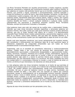 Las Minas Terrestres Mentales son aquellos pensamientos y miedos negativos, aquellas
creencias conscientes e inseguras que continuamos teniendo sobre nosotros mismos, lo
que sabemos en nuestro más profundo interior que es la horrible verdad sobre nosotros
mismos, que controla y regula, consciente e inconscientemente, nuestras actitudes y
niveles de confianza con mano de hierro. Esas Minas Mentales Terrestres, no sólo frenan
u obstaculizan nuestro progreso, más allá de simplemente golpearnos y hacer que nos
sintamos tontos; literalmente destruyen nuestros planes, metas y sueños. Aún nuestra
más dedicada voluntad y nuestras mejores intenciones de enfrentar la música, enfocan
nuestros desafíos de frente y vencen cualquier obstáculo a cualquier costo, cuando
valientemente nos acercamos e intentamos atravesar nuestras Minas Terrestres
Mentales, siempre terminaremos frustrados y fracasados.
¿Qué podemos hacer para salir del campo de los sueños rotos y destrozados? Simple,
entender que esas minas terrestres mentales específicas y personales podemos ser
nosotros mismos. Pero date cuenta que cada quien tenemos nuestros propios demonios
internos, que aún el Super Hombre más seguro de si mismo y la aparentemente
impecable Mujer Perfecta tienen miedos subconscientes y pensamientos negativos contra
ellos en su interior. Como todos nosotros, sólo que ellos han decidido abolirlos o, al
menos, limitar severamente el poder que esa negatividad es capaz de tener en sus vidas.
¿Quién creó esos pequeños monstruos, que corren salvajemente por nuestras mentes,
que consistente y continuamente nos mantienen lejos de lo que queremos lograr al
detonarnos explosiones de inseguridad emocionales que son nubes de humo
autodestructivas? El proverbial Enemigo Interno.
Tristemente, esto es el resultado de comentarios intencional e inintencionadamente
dañinos. Traídos hasta ti por una mezcla de personas bien intencionadas, pero
lamentablemente equivocadas y simplemente desagradables y agresivamente crueles.
Padres, hermanos, maestros, miembros de tu familia, amigos, entrenadores, figuras de
autoridad, muchas personas que andan por el mundo y están en una posición donde
pueden declarar algo sobre ti, y tienen tu permiso interno para conseguir, al menos
parcialmente, que esa información llegue a tu conciencia. Por tanto, aceptaste eso como
una verdad sobre ti, y comenzaste a colorear tu mundo, a crear la manera de verte a ti
mismo y la forma en que interactúas y te relacionas con otras personas.
Lo más peligroso sobre las minas terrestres mentales es el hecho de que permitas al
enemigo que te ataque justo en el corazón, en el interior de tu fortaleza protectora social
y física. Ahí pueden dañarte muy profundamente, donde eres emocionalmente más
vulnerable. Así que un poco de explosivo recorre un largo camino, haciéndote una
cantidad increíble de daño; y ese daño crea una reacción en cadena que continúa
avanzando, porque la autointegración de la personalidad continúa haciendo implosión
desde tu interior. Como el efecto dominó, un segmento de tus creencias trastornado e
inestable tiende a golpear a la siguiente creencia. Toda la cadena de autoconfianza y
seguridad comienza a desplomarse; eventualmente, trabajando desde el interior para
desenredar todos los aspectos de la persona, así como a desarrollar su habilidad para
alcanzar, comunicar y conectarse exitosamente con el mundo de una manera efectiva y
eficiente.
Algunas de esas minas terrestres son tan personales como: Soy...

- 42 -

 