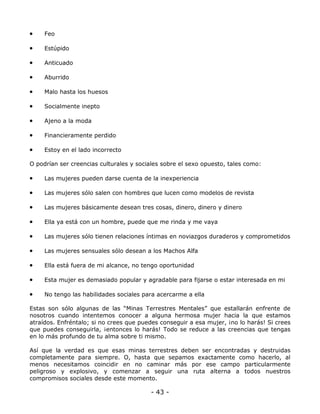 •

Feo

•

Estúpido

•

Anticuado

•

Aburrido

•

Malo hasta los huesos

•

Socialmente inepto

•

Ajeno a la moda

•

Financieramente perdido

•

Estoy en el lado incorrecto

O podrían ser creencias culturales y sociales sobre el sexo opuesto, tales como:

•

Las mujeres pueden darse cuenta de la inexperiencia

•

Las mujeres sólo salen con hombres que lucen como modelos de revista

•

Las mujeres básicamente desean tres cosas, dinero, dinero y dinero

•

Ella ya está con un hombre, puede que me rinda y me vaya

•

Las mujeres sólo tienen relaciones íntimas en noviazgos duraderos y comprometidos

•

Las mujeres sensuales sólo desean a los Machos Alfa

•

Ella está fuera de mi alcance, no tengo oportunidad

•

Esta mujer es demasiado popular y agradable para fijarse o estar interesada en mi

•

No tengo las habilidades sociales para acercarme a ella

Estas son sólo algunas de las “Minas Terrestres Mentales” que estallarán enfrente de
nosotros cuando intentemos conocer a alguna hermosa mujer hacia la que estamos
atraídos. Enfréntalo; si no crees que puedes conseguir a esa mujer, ¡no lo harás! Si crees
que puedes conseguirla, ¡entonces lo harás! Todo se reduce a las creencias que tengas
en lo más profundo de tu alma sobre ti mismo.
Así que la verdad es que esas minas terrestres deben ser encontradas y destruidas
completamente para siempre. O, hasta que sepamos exactamente como hacerlo, al
menos necesitamos coincidir en no caminar más por ese campo particularmente
peligroso y explosivo, y comenzar a seguir una ruta alterna a todos nuestros
compromisos sociales desde este momento.

- 43 -

 
