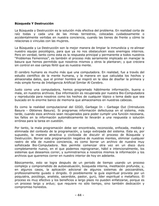Búsqueda Y Destrucción
La Búsqueda y Destrucción es la solución más efectiva del problema. En realidad corta de
raíz todas y cada una de las minas terrestres, colocadas cuidadosamente o
accidentalmente vertidas en nuestra conciencia, cuando las tienes de frente y cómo te
relacionas o vinculas con las mujeres.
La Búsqueda y La Destrucción son la mejor manera de limpiar la inmundicia y re-alinear
nuestro equipo psicológico, para que ya no nos obstaculicen esos enemigos internos.
Pero en verdad, tanto como esta es la respuesta principal y permanente a todos nuestros
“Problemas Femeninos”, es también el proceso más seriamente implicado en manejar la
basura que hemos permitido que nosotros mismos y otros la plantaran; y que creciera
sin control en ese campo fértil que es nuestra mente.
El cerebro humano es mucho más que una computadora. En realidad, fue a través del
estudio científico de la mente humana, y la manera en que calculaba los hechos y
almacenaba datos, que el primer hombre se inspiró en la idea de diseñar la primera y
más simple forma de Inteligencia Artificial Similar Al Cerebro.
Justo como una computadora, hemos programado hábilmente información, buena o
mala, en nuestros archivos. Esa información es recuperada por nuestra Bio-Computadora
y reproducida para nosotros como los hechos de cualquier tópico o tema dado que sea
buscado en lo enorme banco de memoria que almacenamos en nuestras cabezas.
Es como la realidad computacional del GIGO, Garbage In - Garbage Out (Introduces
Basura - Obtienes Basura). Si programas información defectuosa en el sistema, más
tarde, cuando esos archivos sean recuperados para poder cumplir una función necesaria,
los fallos en la información automáticamente te llevarán a una respuesta o solución
errónea para la tarea en cuestión.
Por tanto, la mala programación debe ser encontrada, reconocida, enfocada, medida y
eliminada del contexto de la programación, y luego extirpada del sistema. Esta es, por
supuesto, la manera atractiva y civilizada de discutir el proceso de Búsqueda y
Destrucción. Borrar esta programación negativa de nuestras mentes, eliminar cualquier
rastro de ella de nuestra conciencia, es como borrar un archivo de nuestra muy
sofisticada Bio-Computadora. Nos permite comenzar otra vez en un disco duro
completamente nuevo, en el que podemos reprogramar, hábil e intencionalmente, los
sistemas que deseamos correr, y suministrarnos a nosotros mismos la información y los
archivos que queremos correr en nuestro interior de hoy en adelante.
Básicamente, esto se logra después de un periodo de tiempo usando un proceso
complejo y comprometido de autoevaluación, búsqueda interna, meditación profunda; y,
en algunos casos, la aplicación adicional de algunos sistemas de psicoanálisis,
profesionalmente guiado o dirigido. O posiblemente la guía espiritual provista por un
psiquiatra, psicólogo, analista, sacerdote, pastor, gurú, líder espiritual o metafísico. El
proceso es muy efectivo y los beneficios a largo plazo no pueden enfatizarse, porque es
un proceso largo y arduo; que requiere no sólo tiempo, sino también dedicación y
compromiso honestos.

- 44 -

 