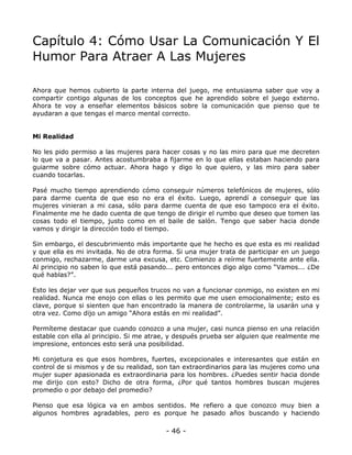 Capítulo 4: Cómo Usar La Comunicación Y El
Humor Para Atraer A Las Mujeres
Ahora que hemos cubierto la parte interna del juego, me entusiasma saber que voy a
compartir contigo algunas de los conceptos que he aprendido sobre el juego externo.
Ahora te voy a enseñar elementos básicos sobre la comunicación que pienso que te
ayudaran a que tengas el marco mental correcto.

Mi Realidad
No les pido permiso a las mujeres para hacer cosas y no las miro para que me decreten
lo que va a pasar. Antes acostumbraba a fijarme en lo que ellas estaban haciendo para
guiarme sobre cómo actuar. Ahora hago y digo lo que quiero, y las miro para saber
cuando tocarlas.
Pasé mucho tiempo aprendiendo cómo conseguir números telefónicos de mujeres, sólo
para darme cuenta de que eso no era el éxito. Luego, aprendí a conseguir que las
mujeres vinieran a mi casa, sólo para darme cuenta de que eso tampoco era el éxito.
Finalmente me he dado cuenta de que tengo de dirigir el rumbo que deseo que tomen las
cosas todo el tiempo, justo como en el baile de salón. Tengo que saber hacia donde
vamos y dirigir la dirección todo el tiempo.
Sin embargo, el descubrimiento más importante que he hecho es que esta es mi realidad
y que ella es mi invitada. No de otra forma. Si una mujer trata de participar en un juego
conmigo, rechazarme, darme una excusa, etc. Comienzo a reírme fuertemente ante ella.
Al principio no saben lo que está pasando... pero entonces digo algo como “Vamos... ¿De
qué hablas?”.
Esto les dejar ver que sus pequeños trucos no van a funcionar conmigo, no existen en mi
realidad. Nunca me enojo con ellas o les permito que me usen emocionalmente; esto es
clave, porque si sienten que han encontrado la manera de controlarme, la usarán una y
otra vez. Como dijo un amigo “Ahora estás en mi realidad”.
Permíteme destacar que cuando conozco a una mujer, casi nunca pienso en una relación
estable con ella al principio. Si me atrae, y después prueba ser alguien que realmente me
impresione, entonces esto será una posibilidad.
Mi conjetura es que esos hombres, fuertes, excepcionales e interesantes que están en
control de si mismos y de su realidad, son tan extraordinarios para las mujeres como una
mujer super apasionada es extraordinaria para los hombres. ¿Puedes sentir hacia donde
me dirijo con esto? Dicho de otra forma, ¿Por qué tantos hombres buscan mujeres
promedio o por debajo del promedio?
Pienso que esa lógica va en ambos sentidos. Me refiero a que conozco muy bien a
algunos hombres agradables, pero es porque he pasado años buscando y haciendo

- 46 -

 