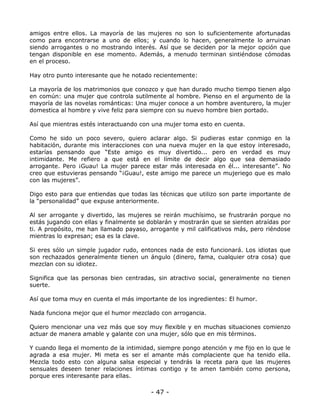 amigos entre ellos. La mayoría de las mujeres no son lo suficientemente afortunadas
como para encontrarse a uno de ellos; y cuando lo hacen, generalmente lo arruinan
siendo arrogantes o no mostrando interés. Así que se deciden por la mejor opción que
tengan disponible en ese momento. Además, a menudo terminan sintiéndose cómodas
en el proceso.
Hay otro punto interesante que he notado recientemente:
La mayoría de los matrimonios que conozco y que han durado mucho tiempo tienen algo
en común: una mujer que controla sutilmente al hombre. Pienso en el argumento de la
mayoría de las novelas románticas: Una mujer conoce a un hombre aventurero, la mujer
domestica al hombre y vive feliz para siempre con su nuevo hombre bien portado.
Así que mientras estés interactuando con una mujer toma esto en cuenta.
Como he sido un poco severo, quiero aclarar algo. Si pudieras estar conmigo en la
habitación, durante mis interacciones con una nueva mujer en la que estoy interesado,
estarías pensando que “Este amigo es muy divertido... pero en verdad es muy
intimidante. Me refiero a que está en el límite de decir algo que sea demasiado
arrogante. Pero ¡Guau! La mujer parece estar más interesada en él... interesante”. No
creo que estuvieras pensando “¡Guau!, este amigo me parece un mujeriego que es malo
con las mujeres”.
Digo esto para que entiendas que todas las técnicas que utilizo son parte importante de
la “personalidad” que expuse anteriormente.
Al ser arrogante y divertido, las mujeres se reirán muchísimo, se frustrarán porque no
estás jugando con ellas y finalmente se doblarán y mostrarán que se sienten atraídas por
ti. A propósito, me han llamado payaso, arrogante y mil calificativos más, pero riéndose
mientras lo expresan; esa es la clave.
Si eres sólo un simple jugador rudo, entonces nada de esto funcionará. Los idiotas que
son rechazados generalmente tienen un ángulo (dinero, fama, cualquier otra cosa) que
mezclan con su idiotez.
Significa que las personas bien centradas, sin atractivo social, generalmente no tienen
suerte.
Así que toma muy en cuenta el más importante de los ingredientes: El humor.
Nada funciona mejor que el humor mezclado con arrogancia.
Quiero mencionar una vez más que soy muy flexible y en muchas situaciones comienzo
actuar de manera amable y galante con una mujer, sólo que en mis términos.
Y cuando llega el momento de la intimidad, siempre pongo atención y me fijo en lo que le
agrada a esa mujer. Mi meta es ser el amante más complaciente que ha tenido ella.
Mezcla todo esto con alguna salsa especial y tendrás la receta para que las mujeres
sensuales deseen tener relaciones íntimas contigo y te amen también como persona,
porque eres interesante para ellas.

- 47 -

 