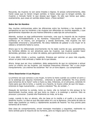 Recuerda, las mujeres no son seres lineales o lógicos. Si actúas coherentemente, ellas
harán cosas que no tienen ningún sentido; si haces cosas que no tengan sentido, las
mujeres a menudo harán lo que deseas que hagan. Es sólo que tienes que saber,
exactamente, que cosas sin sentido debes hacer. ¿Tiene sentido?

Sobre Ser Un Hombre
Hay muchas controversias sobre las diferencias entre los hombres y las mujeres. Mi
perspectiva es que los hombres y las mujeres son diferentes en muchos aspectos, y que
generalmente responden de una manera diferente a cada tipo de comunicación.
Además, aunque se oiga políticamente incorrecto, creo que la mayoría de las mujeres
responden formidablemente a los hombres “masculinos”. Mientras actúo con más
confianza en mi mismo, con arrogancia y siendo dominante, más mujeres me han
respondido emocional y sexualmente. No estoy hablando de golpear a una mujer en la
cabeza y arrastrarla hasta tu cueva.
Ahora que lo he reflexionado enormemente me he dado cuenta de que, generalmente,
los hombres débiles no son atractivos para las mujeres. Las mujeres pueden hacer
demandas, gimotear, ser un dolor de cabeza, pero generalmente es una prueba.
Si eres débil, tímido y sumiso, supéralo. Empieza por caminar un poco más erguido,
actuar un poco más centrado y hablar de lo que deseas.
Ahora, tengo que ser muy cuidadoso; debo asegurarme de que no comiences a actuar
como un cretino con las mujeres. Los hombres masculinos informan “No” a una mujer
tranquilamente. Los cretinos les exclaman “No” en un tono áspero. ¿Lo comprendes?

Cómo Desorientar A Las Mujeres
La primera vez que conozco a una mujer, le tomo la mano cuando va a entrar al carro y
se la sostengo por algunos momentos... entonces la suelto señalando “Es muy pronto
para tomarnos de la mano” como si fuera su idea. Entonces, en el almuerzo, extiendo mi
mano para que ella la tome, y cuando va a hacerlo, la muevo antes de que me toque...
entonces lo hago nuevamente... y vuelvo a declarar “No, de verdad...”.
Después de terminar la comida, tomo su mano; ella no tomará la mía porque la he
desorientado muchas veces, así que tomo su mano y la sostengo y acaricio. Esto es
provocar y provocar. Cuando ella finalmente se rinde, se la doy.
Luego, cuando le doy un abrazo, ella me besa en la mejilla o el cuello y la acuso de
besarme mucho. La idea es que ella está sobre mí y es la agresora. Una parte de esto es
hacer algo (sostener su mano) y rápidamente acusarla de hacerlo “es muy pronto para
tomarnos de la mano”.
Esta clase de comportamiento, enviar mensajes mezclados y coquetear, realmente no
tiene sentido para la mayoría de los hombres, pero es mágico para las mujeres.

- 48 -

 