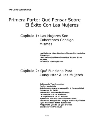 TABLA DE CONTENIDOS

Primera Parte: Qué Pensar Sobre
El Éxito Con Las Mujeres
Capítulo 1: Las Mujeres Son
Coherentes Consigo
Mismas
Las Mujeres y Los Hombres Tienen Necesidades
Diferentes
Las Cualidades Masculinas Que Atraen A Las
Mujeres
Establece Tu Perspectiva

Capítulo 2: Qué Funciona Para
Conquistar A Las Mujeres
Definiendo Tus Creencias
Perfeccionándote
Autoimagen, Autoconversación Y Personalidad
Encuentra Tu Estilo
Desarrollar Nuevas Habilidades
La Apariencia Y La Ansiedad
La Importancia De Tu Actitud
Aprende A Decidir Tu Estado De Ánimo
Encuentra Amigos De Los Que Puedas Aprender
¿Qué Resultado Estás Buscando?
Pregúntate Que Es Lo Que Deseas
Establece Tus Objetivos

-5-

 