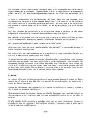 Los hombres, cuando salen,esperan “conseguir algo”. A las mujeres les seduce la idea de
dejarse llevar por el momento... especialmente cuando es algo prohibido y no deberían
estarlo haciendo, etc. Entre más espontáneas parezcan las situaciones, será mejor para
ti.
Si quieres incrementar tus probabilidades de tener éxito con las mujeres, crea
situaciones que te lleven a lo que deseas. Pregúntate “¿Qué situación me facilitaría de
una manera natural el resultado que estoy buscando?” Recuerda que a las mujeres les
entusiasma el dejarse llevar por el momento; no les agrada pensar que están siendo
usadas.
Algo muy divertido es demostrarles a las mujeres que tienes la habilidad de interpretar
los gestos y expresiones y comentarlos como si fueran algo que dijeron.
Por ejemplo, si una mujer ve a una persona que va caminando, entonces frunce su nariz
y pone una expresión de disgusto, podrías responderle “Es lo que estaba pensando”.
¿Lo comprendes? Actúa como si ella hubiera comentado “patán”.
O si una mujer toma tu mano, podrías decirle “¿De verdad?”, pretendiendo que ella te
hubiera revelado que le gustas.
Las mujeres son muy expresivas con su lenguaje corporal y sus expresiones faciales y a
menudo se expresan de otras formas más sutiles.
Si puedes sintonizarte en esas frecuencias, déjaselos saber, responde con observaciones
divertidas que muestren que estás sintonizado y serás gratamente recompensado. No
comiences a actuar como una mujer ahora que sabes esto. Esta técnica debe usarse con
moderación y sólo dejar que una mujer “sepa que sabes”, no como la manera principal
de acercarte a una mujer. Muchos hombres cometen el error de aprender como actúan
las mujeres, luego las imitan todo el tiempo; ese no es tu objetivo.

El humor
La manera cómo nos enfocamos mentalmente para conocer una nueva mujer es: Estoy
seguro de mi mismo y soy divertido, me apropio de sus estrategias, las desoriento y
nunca les doy un descanso.
Una de las habilidades más importantes, sin importar como luzcas, tu estatura, tu edad o
el monto de tus ingresos, es el humor.
No importa si mides dos metros y tienes un solo ojo. Si puedes hacer que las mujeres se
rían constantemente y mantener esa hermosa sensación fluyendo a través de ellas, te
amarán.
El año pasado decidí comenzar a estudiar cómo ser un buen comediante, porque he
descubierto que las mujeres, y los hombres también, responden mejor a esto que a
ninguna otra cosa en el Universo.

- 50 -

 