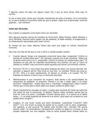 Y algunas veces me topo con alguna mujer fría y que se pone tensa. Sólo sigo mi
camino.
Si vas a hacer esto, tienes que recordar mantenerte así todo el tiempo, no te conviertas
en un perro faldero a la primera señal de que le atraes. Sigue con el personaje, continúa
jugando... ¡por siempre!

Cómo Ser Divertido
Voy a darte un pequeño curso sobre cómo ser divertido:
Mira algunas buenas rutinas de comedia de Chris Rock, Eddie Murphy, Robin Williams y
Jerry Seinfield. Escucha cómo juegan con las palabras, el doble sentido, la exageración y
la interpretación equivocada para crear humor.
Es tiempo de que crees algunas frases tipo para que digas en ciertas situaciones
comunes.
Aquí hay una lista de las que yo uso y cómo y cuando puedes usarlas:

•

Cuando alguien tenga una respuesta emocional hacia algo, pregúntale “¿Cómo te
sientes en verdad sobre eso?”. Por ejemplo, cuando una mujer proclame “¡Odio que
la gente fume junto a mi!”, pregúntale “¿Cómo te sientes en verdad sobre eso?”. El
sarcasmo es que ella ha mostrado sentimientos muy fuertes, así que el “cómo te
sientes en verdad” crea una broma sobre aquellos que tienen una emoción intensa.

•

Murmura “En fin” y mira hacia otra parte después de hacer una mueca discreta. Por
ejemplo, si alguien afirma “Esa chica es muy fea”, tú contesta “Pensé que eras tú.
En fin". Mira a lo lejos rápidamente. El desviar la mirada y el musitar “En fin”
tratando de desviar el tema crea un momento divertido.

•

Malinterpretar lo que comenten las mujeres. Está atento a las oportunidades de
tergiversar las palabras. Si propones “Vamos a un bar a beber algo” y la mujer
conviene “Hagámoslo”, voltea hacia ella e inquiérela “¿Hagámoslo? ¿Aquí mismo?
Pienso que la cola para el baño está muy larga y preferiría beber algo”.

•

Busca implicaciones sexuales en todo, y úsalas para acusarla de tratar de seducirte
aún antes de que la conocieras. Si declara “Bueno, estoy cansada, pienso que es
hora de irme a la cama”, contéstale “¿Cama? Quiero decir, ni si quiera sé si sabes
besar... ¿Y ya estás tratando de llevarme a la cama? ¿Qué pasó con la época en que
podías tener amigos?”.

•

Exagera. Si una mujer revela que tiene sobrepeso, cuestiónala “¿Cuánto? ¿400
kilos?”. O si una mujer se queja de partes de su cuerpo o de su ropa, exagéralas.
Por ejemplo, si ella anuncia “Mi cabello está horrible hoy”, afírmale “No quería
decirte nada”. Es divertidísimo. Generalmente recibes un golpe en el brazo, al que
puedes responder con una nalgada. Toda la noche puedes hacer chistes sobre su

- 52 -

 