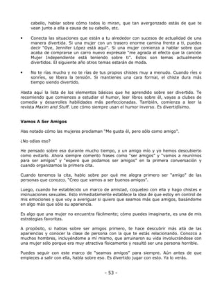 cabello, hablar sobre cómo todos lo miran, que tan avergonzado estás de que te
vean junto a ella a causa de su cabello, etc.

•

Conecta las situaciones que están a tu alrededor con sucesos de actualidad de una
manera divertida. Si una mujer con un trasero enorme camina frente a ti, puedes
decir “Oye, Jennifer López está aquí”. Si una mujer comienza a hablar sobre que
acaba de comprarse un carro nuevo exprésale “me agrada el efecto que la canción
Mujer Independiente está teniendo sobre ti”. Estos son temas actualmente
divertidos. El siguiente año otros temas estarán de moda.

•

No te rías mucho y no te rías de tus propios chistes muy a menudo. Cuando ríes o
sonríes, se libera la tensión. Si mantienes una cara formal, el chiste dura más
tiempo siendo divertido.

Hasta aquí la lista de los elementos básicos que he aprendido sobre ser divertido. Te
recomiendo que comiences a estudiar el humor, leer libros sobre él, vayas a clubes de
comedia y desarrolles habilidades más perfeccionadas. También, comienza a leer la
revista Maxim and Stuff. Lee cómo siempre usan el humor inverso. Es divertidísimo.

Vamos A Ser Amigos
Has notado cómo las mujeres proclaman “Me gusta él, pero sólo como amigo”.
¿No odias eso?
He pensado sobre eso durante mucho tiempo, y un amigo mío y yo hemos descubierto
como evitarlo. Ahora siempre comento frases como “ser amigos” y “vamos a reunirnos
para ser amigos” y “espero que podamos ser amigos” en la primera conversación y
cuando organizamos la primera cita.
Cuando tenemos la cita, hablo sobre por qué me alegra primero ser “amigo” de las
personas que conozco. “Creo que vamos a ser buenos amigos”.
Luego, cuando he establecido un marco de amistad, coqueteo con ella y hago chistes e
insinuaciones sexuales. Esto inmediatamente establece la idea de que estoy en control de
mis emociones y que voy a averiguar si quiero que seamos más que amigos, basándome
en algo más que sólo su apariencia.
Es algo que una mujer no encuentra fácilmente; cómo puedes imaginarte, es una de mis
estrategias favoritas.
A propósito, si hablas sobre ser amigos primero, te hace descubrir más allá de las
apariencias y conocer la clase de persona con la que te estás relacionando. Conozco a
muchos hombres, incluyéndome a mí mismo, que arruinaron su vida involucrándose con
una mujer sólo porque era muy atractiva físicamente y resultó ser una persona horrible.
Puedes seguir con este marco de “seamos amigos” para siempre. Aún antes de que
empieces a salir con ella, habla sobre eso. Es divertido jugar con esto. Ya lo verás.

- 53 -

 