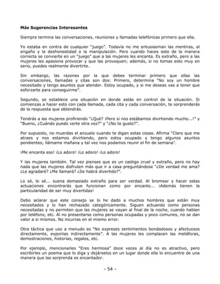 Más Sugerencias Interesantes
Siempre termina las conversaciones, reuniones y llamadas telefónicas primero que ella.
Yo estaba en contra de cualquier “juego”. Todavía no me entusiasman las mentiras, el
engaño y la deshonestidad o la manipulación. Pero cuando haces esto de la manera
correcta se convierte en un “juego” que a las mujeres les encanta. Es extraño, pero a las
mujeres les apasiona provocar y que las provoquen; además, si no tomas esto muy en
serio, puedes realmente divertirte.
Sin embargo, las razones por la que debes terminar primero que ellas las
conversaciones, llamadas y citas son dos: Primero, determina “No soy un hombre
necesitado y tengo asuntos que atender. Estoy ocupado, y si me deseas vas a tener que
esforzarte para conseguirme”.
Segundo, se establece una situación en donde estás en control de la situación. Si
comienzas a hacer esto con cada llamada, cada cita y cada conversación, te sorprenderás
de la respuesta que obtendrás.
Tendrás a las mujeres profiriendo “¿Qué? ¡Pero si nos estábamos divirtiendo mucho...!” y
“Bueno, ¿Cuándo puedo verte otra vez?” y “¿No te gusto?”.
Por supuesto, no muerdas el anzuelo cuando te digan estas cosas. Afirma “Claro que me
atraes y nos estamos divirtiendo, pero estoy ocupado y tengo algunos asuntos
pendientes; llámame mañana y tal vez nos podamos reunir el fin de semana".
¡Me encanta eso! ¡Lo adoro! ¡Lo adoro! ¡Lo adoro!
Y las mujeres también. Tal vez pienses que es un castigo cruel y extraño, pero no hay
nada que las mujeres disfruten más que ir a casa preguntándose “¿De verdad me ama?
¿Le agradaré? ¿Me llamará? ¿Se habrá divertido?”.
Lo sé, lo sé... suena demasiado extraño para ser verdad. Al bromear y hacer estas
actuaciones encontrarás que funcionan como por encanto... ¡Además tienen la
particularidad de ser muy divertidas!
Debo aclarar que este consejo se lo he dado a muchos hombres que están muy
necesitados y lo han rechazado categóricamente. Siguen actuando como personas
necesitadas y no permiten que las mujeres se vayan al final de la noche, cuando hablan
por teléfono, etc. Al no presentarse como personas ocupadas y poco comunes, no se dan
valor a si mismos. No incurras en el mismo error.
Otra táctica que uso a menudo es “No expreses sentimientos bondadosos y afectuosos
directamente, exponlas indirectamente”. A las mujeres les complacen las metáforas,
demostraciones, historias, regalos, etc.
Por ejemplo, mencionarles “Eres hermosa” doce veces al día no es atractivo, pero
escribirles un poema que lo diga y dejárselos en un lugar donde ella lo encuentre de una
manera que las sorprenda es encantador.

- 54 -

 