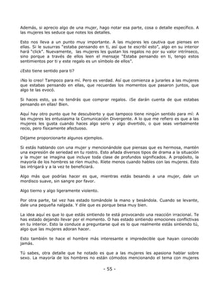 Además, si aprecio algo de una mujer, hago notar esa parte, cosa o detalle específico. A
las mujeres les seduce que notes los detalles.
Esto nos lleva a un punto muy importante. A las mujeres les cautiva que pienses en
ellas. Si le susurras “estaba pensando en ti, así que te escribí esto”, algo en su interior
hará “click”. Nuevamente, las mujeres les gustan los regalos no por su valor intrínseco,
sino porque a través de ellos leen el mensaje “Estaba pensando en ti, tengo estos
sentimientos por ti y este regalo es un símbolo de ellos”.
¿Esto tiene sentido para ti?
¡No lo creo! Tampoco para mí. Pero es verdad. Así que comienza a jurarles a las mujeres
que estabas pensando en ellas, que recuerdas los momentos que pasaron juntos, que
algo te las evocó.
Si haces esto, ya no tendrás que comprar regalos. ¡Se darán cuenta de que estabas
pensando en ellas! Bien.
Aquí hay otro punto que he descubierto y que tampoco tiene ningún sentido para mí: A
las mujeres les entusiasma la Comunicación Divergente. A lo que me refiero es que a las
mujeres les gusta cuando haces algo serio y algo divertido, o que seas verbalmente
recio, pero físicamente afectuoso.
Déjame proporcionarte algunos ejemplos.
Si estás hablando con una mujer y mencionándole que piensas que es hermosa, mantén
una expresión de seriedad en tu rostro. Esto añada diversos tipos de drama a la situación
y la mujer se imagina que incluye toda clase de profundos significados. A propósito, la
mayoría de los hombres se ríen mucho. Ríete menos cuando hables con las mujeres. Esto
las intrigará y a la vez te beneficiará.
Algo más que podrías hacer es que, mientras estás besando a una mujer, dale un
mordisco suave, sin sangre por favor.
Algo tierno y algo ligeramente violento.
Por otra parte, tal vez has estado tomándole la mano y besándola. Cuando se levante,
dale una pequeña nalgada. Y dile que es porque besa muy bien.
La idea aquí es que lo que estás sintiendo te está provocando una reacción irracional. Te
has estado dejando llevar por el momento. O has estado sintiendo emociones conflictivas
en tu interior. Esto la conduce a preguntarse qué es lo que realmente estás sintiendo tú,
algo que las mujeres adoran hacer.
Esto también te hace el hombre más interesante e impredecible que hayan conocido
jamás.
Tú sabes, otra detalle que he notado es que a las mujeres les apasiona hablar sobre
sexo. La mayoría de los hombres no están cómodos mencionando el tema con mujeres

- 55 -

 