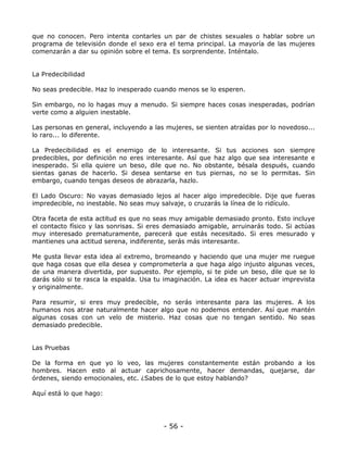 que no conocen. Pero intenta contarles un par de chistes sexuales o hablar sobre un
programa de televisión donde el sexo era el tema principal. La mayoría de las mujeres
comenzarán a dar su opinión sobre el tema. Es sorprendente. Inténtalo.

La Predecibilidad
No seas predecible. Haz lo inesperado cuando menos se lo esperen.
Sin embargo, no lo hagas muy a menudo. Si siempre haces cosas inesperadas, podrían
verte como a alguien inestable.
Las personas en general, incluyendo a las mujeres, se sienten atraídas por lo novedoso...
lo raro... lo diferente.
La Predecibilidad es el enemigo de lo interesante. Si tus acciones son siempre
predecibles, por definición no eres interesante. Así que haz algo que sea interesante e
inesperado. Si ella quiere un beso, dile que no. No obstante, bésala después, cuando
sientas ganas de hacerlo. Si desea sentarse en tus piernas, no se lo permitas. Sin
embargo, cuando tengas deseos de abrazarla, hazlo.
El Lado Oscuro: No vayas demasiado lejos al hacer algo impredecible. Dije que fueras
impredecible, no inestable. No seas muy salvaje, o cruzarás la línea de lo ridículo.
Otra faceta de esta actitud es que no seas muy amigable demasiado pronto. Esto incluye
el contacto físico y las sonrisas. Si eres demasiado amigable, arruinarás todo. Si actúas
muy interesado prematuramente, parecerá que estás necesitado. Si eres mesurado y
mantienes una actitud serena, indiferente, serás más interesante.
Me gusta llevar esta idea al extremo, bromeando y haciendo que una mujer me ruegue
que haga cosas que ella desea y comprometerla a que haga algo injusto algunas veces,
de una manera divertida, por supuesto. Por ejemplo, si te pide un beso, dile que se lo
darás sólo si te rasca la espalda. Usa tu imaginación. La idea es hacer actuar imprevista
y originalmente.
Para resumir, si eres muy predecible, no serás interesante para las mujeres. A los
humanos nos atrae naturalmente hacer algo que no podemos entender. Así que mantén
algunas cosas con un velo de misterio. Haz cosas que no tengan sentido. No seas
demasiado predecible.

Las Pruebas
De la forma en que yo lo veo, las mujeres constantemente están probando a los
hombres. Hacen esto al actuar caprichosamente, hacer demandas, quejarse, dar
órdenes, siendo emocionales, etc. ¿Sabes de lo que estoy hablando?
Aquí está lo que hago:

- 56 -

 