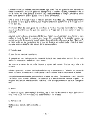 Cuando una mujer intenta probarme recita algo como “No me gusta el rock pesado que
estás escuchando”. Hago un gesto de desagrado y le informo “Bueno, entonces ya no te
vas a subir a mi carro, porque es lo que voy a escuchar todo el tiempo”. Decláralo en un
tono serio, para que ella no pueda saber si estoy bromeando.
Esto le envía el mensaje de que si trata de controlar mis actos, voy a hacer precisamente
lo que ella asegura que le molesta. Las mujeres entienden claramente el mensaje cuando
haces algo así.
Puede ser difícil de creer, pero he escuchado a muchas mujeres manifestar que “odian
cuando un hombre hace lo que ellas deciden” o “Hago con él lo que quiero y eso me
molesta”.
Algunas mujeres tienen pruebas estándar que hacen cuando conocen a un hombre, para
probar si hará lo que les ordena que haga. He aprendido a no aceptar nunca ese
comportamiento demandante o controlador. Generalmente sólo sonrío y digo “Que bien”.
Al hacer esto, en su mecanismo de probar se dispara un cortocircuito y les deja saber
que voy a ser un desafío más grande de lo que pensaban.

El Tono De Voz
El tono de voz es muy importante.
Si quieres ser más exitoso con las mujeres, trabaja para desarrollar un tono de voz más
profundo, resonante, melodioso y articulado.
No importa si tienes la voz más delgada y aguda del mundo. Puedes mejorarla si lo
intentas.
Primero que nada, practica hablando más lenta y profundamente. Deberías ser capaz de
sentir tu propia voz resonando en tu pecho cuando hables. Practica hasta que lo logres.
Recomiendo enormemente que adquieres la serie de audio Cómo Educar La Voz Hablada
Y Cantada por Cristian Caballero. Tu inversión y tu entrenamiento valdrán la pena. Las
mujeres encuentran irresistible una voz sexy. Esto es algo primordial, así que trabaja en
ello.

El Miedo
Si necesitas ayuda para manejar el miedo, lee el libro ¡El Monstruo es Real! por Yehuda
Berg. Este es un libro fabuloso para poder manejar tus miedos.

La Persistencia
Un texto que escucho comúnmente es:
“NO

- 57 -

 