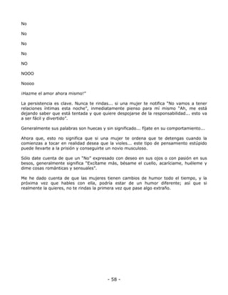 No
No
No
No
NO
NOOO
Noooo
¡Hazme el amor ahora mismo!”
La persistencia es clave. Nunca te rindas... si una mujer te notifica “No vamos a tener
relaciones íntimas esta noche”, inmediatamente pienso para mí mismo “Ah, me está
dejando saber que está tentada y que quiere despojarse de la responsabilidad... esto va
a ser fácil y divertido”.
Generalmente sus palabras son huecas y sin significado... fíjate en su comportamiento...
Ahora que, esto no significa que si una mujer te ordena que te detengas cuando la
comienzas a tocar en realidad desea que la violes... este tipo de pensamiento estúpido
puede llevarte a la prisión y conseguirte un novio musculoso.
Sólo date cuenta de que un “No” expresado con deseo en sus ojos o con pasión en sus
besos, generalmente significa “Excítame más, bésame el cuello, acaríciame, huéleme y
dime cosas románticas y sensuales”.
Me he dado cuenta de que las mujeres tienen cambios de humor todo el tiempo, y la
próxima vez que hables con ella, podría estar de un humor diferente; así que si
realmente la quieres, no te rindas la primera vez que pase algo extraño.

- 58 -

 