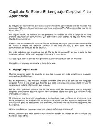 Capítulo 5: Sobre El Lenguaje Corporal Y La
Apariencia
La mayoría de los hombres que desean aprender cómo ser exitosos con las mujeres me
preguntan “¿Qué es lo que hace que una línea sea buena?” o “¿Que contestas cuando te
dicen esto...?”.
Por alguna razón, la mayoría de las personas se olvidan de que el lenguaje es una
manera secundaria de comunicarse. Que deberíamos usar cuando no hay otra forma más
rápida de comunicarse.
Cuando dos personas están comunicándose de frente, la mayor parte de la comunicación
se realiza a través del lenguaje corporal y del tono de voz, y muy poca de la
comunicación es a través de las palabras.
He visto estudios que muestran que el 7% de la comunicación es por medio de las
palabras y el otro 93% es tu lenguaje corporal y el tono de voz.
Así que ¿Qué piensas que es más poderoso cuando interactúas con las mujeres?
Correcto... el lenguaje corporal y el tono de tu voz.

El Lenguaje Corporal Básico
Muchas personas están de acuerdo en que las mujeres son más sensitivas al lenguaje
corporal que los hombres.
En mi experiencia, las mujeres pueden detectar toda clase de señales del lenguaje
corporal. Pídele a una amiga que describa que pasa con una persona cuando la miras y te
sorprenderá toda la información que te dará.
Por lo tanto, podemos deducir que si una mujer está tan sintonizada con el lenguaje
corporal, bien podrías adquirir algunos conocimientos sobre esto para que transmitas los
mensajes apropiados.
Mi opinión es que las mujeres prefieren a los hombres cuya confianza en sí mismos raya
en la arrogancia. La mayoría de las mujeres te dirán que los hombres arrogantes les
desagradan, pero he descubierto que el humor, mezclado con un poco de arrogancia, las
hace polvo.
¿Cómo podrías usar tu cuerpo para que enviara señales de confianza?
Bueno, primero que nada camina muy derecho, sostén tu cabeza en alto y coloca tus
hombros hacia atrás.

- 59 -

 