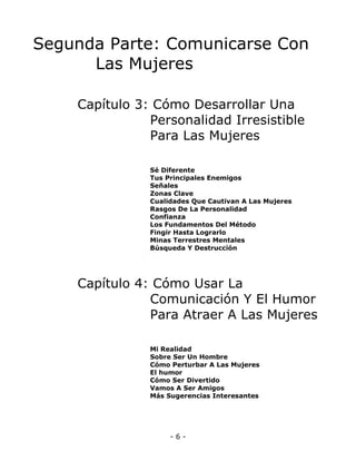 Segunda Parte: Comunicarse Con
Las Mujeres
Capítulo 3: Cómo Desarrollar Una
Personalidad Irresistible
Para Las Mujeres
Sé Diferente
Tus Principales Enemigos
Señales
Zonas Clave
Cualidades Que Cautivan A Las Mujeres
Rasgos De La Personalidad
Confianza
Los Fundamentos Del Método
Fingir Hasta Lograrlo
Minas Terrestres Mentales
Búsqueda Y Destrucción

Capítulo 4: Cómo Usar La
Comunicación Y El Humor
Para Atraer A Las Mujeres
Mi Realidad
Sobre Ser Un Hombre
Cómo Perturbar A Las Mujeres
El humor
Cómo Ser Divertido
Vamos A Ser Amigos
Más Sugerencias Interesantes

-6-

 