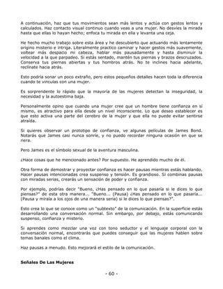 A continuación, haz que tus movimientos sean más lentos y actúa con gestos lentos y
calculados. Haz contacto visual continuo cuando veas a una mujer. No desvíes la mirada
hasta que ellas lo hayan hecho; enfoca tu mirada en ella y levanta una ceja.
He hecho mucho trabajo sobre esta área y he descubierto que actuando más lentamente
origino misterio e intriga. Literalmente practico caminar y hacer gestos más suavemente,
voltear más despacio mi cabeza, hablar más pausadamente y hasta disminuir la
velocidad a la que parpadeo. Si estás sentado, mantén tus piernas y brazos descruzados.
Conserva tus piernas abiertas y tus hombros atrás. No te inclines hacia adelante,
reclínate hacia atrás.
Esto podría sonar un poco extraño, pero estos pequeños detalles hacen toda la diferencia
cuando te vinculas con una mujer.
Es sorprendente lo rápido que la mayoría de las mujeres detectan la inseguridad, la
necesidad y la autoestima baja.
Personalmente opino que cuando una mujer cree que un hombre tiene confianza en sí
mismo, es atractivo para ella desde un nivel inconsciente. Lo que deseo establecer es
que esto activa una parte del cerebro de la mujer y que ella no puede evitar sentirse
atraída.
Si quieres observar un prototipo de confianza, ve algunas películas de James Bond.
Notarás que James casi nunca sonríe, y no puedo recordar ninguna ocasión en que se
riera.
Pero James es el símbolo sexual de la aventura masculina.
¿Hace cosas que he mencionado antes? Por supuesto. He aprendido mucho de él.
Otra forma de demostrar y proyectar confianza es hacer pausas mientras estás hablando.
Hacer pausas intencionadas crea suspenso y tensión. Es grandioso. Si combinas pausas
con miradas serias, crearás un sensación de poder y confianza.
Por ejemplo, podrías decir “Bueno, ¿Has pensado en lo que pasaría si le dices lo que
piensas?” de esta otra manera... “Bueno... (Pausa) ¿Has pensado en lo que pasaría...
(Pausa y mírala a los ojos de una manera seria) si le dices lo que piensas?”.
Esto crea lo que se conoce como un “subtexto” de la comunicación. En la superficie estás
desarrollando una conversación normal. Sin embargo, por debajo, estás comunicando
suspenso, confianza y misterio.
Si aprendes como mezclar una voz con tono seductor y el lenguaje corporal con la
conversación normal, encontrarás que puedes conseguir que las mujeres hablen sobre
temas banales como el clima.
Haz pausas a menudo. Esto mejorará el estilo de la comunicación.

Señales De Las Mujeres

- 60 -

 