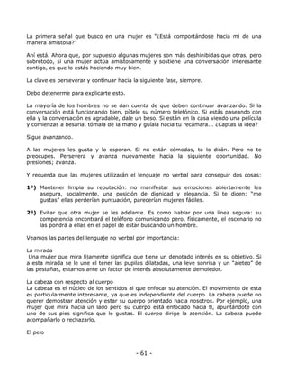 La primera señal que busco en una mujer es “¿Está comportándose hacia mi de una
manera amistosa?”
Ahí está. Ahora que, por supuesto algunas mujeres son más deshinibidas que otras, pero
sobretodo, si una mujer actúa amistosamente y sostiene una conversación interesante
contigo, es que lo estás haciendo muy bien.
La clave es perseverar y continuar hacia la siguiente fase, siempre.
Debo detenerme para explicarte esto.
La mayoría de los hombres no se dan cuenta de que deben continuar avanzando. Si la
conversación está funcionando bien, pídele su número telefónico. Si estás paseando con
ella y la conversación es agradable, dale un beso. Si están en la casa viendo una película
y comienzas a besarla, tómala de la mano y guíala hacia tu recámara... ¿Captas la idea?
Sigue avanzando.
A las mujeres les gusta y lo esperan. Si no están cómodas, te lo dirán. Pero no te
preocupes. Persevera y avanza nuevamente hacia la siguiente oportunidad. No
presiones; avanza.
Y recuerda que las mujeres utilizarán el lenguaje no verbal para conseguir dos cosas:
1º) Mantener limpia su reputación: no manifestar sus emociones abiertamente les
asegura, socialmente, una posición de dignidad y elegancia. Si te dicen: “me
gustas” ellas perderían puntuación, parecerían mujeres fáciles.
2º) Evitar que otra mujer se les adelante. Es como hablar por una línea segura: su
competencia encontrará el teléfono comunicando pero, físicamente, el escenario no
las pondrá a ellas en el papel de estar buscando un hombre.
Veamos las partes del lenguaje no verbal por importancia:
La mirada
Una mujer que mira fijamente significa que tiene un denotado interés en su objetivo. Si
a esta mirada se le une el tener las pupilas dilatadas, una leve sonrisa y un “aleteo” de
las pestañas, estamos ante un factor de interés absolutamente demoledor.
La cabeza con respecto al cuerpo
La cabeza es el núcleo de los sentidos al que enfocar su atención. El movimiento de esta
es particularmente interesante, ya que es independiente del cuerpo. La cabeza puede no
querer demostrar atención y estar su cuerpo orientado hacia nosotros. Por ejemplo, una
mujer que mira hacia un lado pero su cuerpo está enfocado hacia ti, apuntándote con
uno de sus pies significa que le gustas. El cuerpo dirige la atención. La cabeza puede
acompañarlo o rechazarlo.
El pelo

- 61 -

 